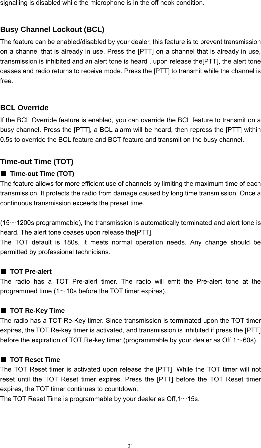  21signalling is disabled while the microphone is in the off hook condition.  Busy Channel Lockout (BCL) The feature can be enabled/disabled by your dealer, this feature is to prevent transmission on a channel that is already in use. Press the [PTT] on a channel that is already in use, transmission is inhibited and an alert tone is heard . upon release the[PTT], the alert tone ceases and radio returns to receive mode. Press the [PTT] to transmit while the channel is free.  BCL Override If the BCL Override feature is enabled, you can override the BCL feature to transmit on a busy channel. Press the [PTT], a BCL alarm will be heard, then repress the [PTT] within 0.5s to override the BCL feature and BCT feature and transmit on the busy channel.  Time-out Time (TOT) ■  Time-out Time (TOT) The feature allows for more efficient use of channels by limiting the maximum time of each transmission. It protects the radio from damage caused by long time transmission. Once a continuous transmission exceeds the preset time.  (15～1200s programmable), the transmission is automatically terminated and alert tone is heard. The alert tone ceases upon release the[PTT]. The TOT default is 180s, it meets normal operation needs. Any change should be permitted by professional technicians.  ■ TOT Pre-alert The radio has a TOT Pre-alert timer. The radio will emit the Pre-alert tone at the programmed time (1～10s before the TOT timer expires).  ■  TOT Re-Key Time The radio has a TOT Re-Key timer. Since transmission is terminated upon the TOT timer expires, the TOT Re-key timer is activated, and transmission is inhibited if press the [PTT] before the expiration of TOT Re-key timer (programmable by your dealer as Off,1～60s).  ■  TOT Reset Time The TOT Reset timer is activated upon release the [PTT]. While the TOT timer will not reset until the TOT Reset timer expires. Press the [PTT] before the TOT Reset timer expires, the TOT timer continues to countdown. The TOT Reset Time is programmable by your dealer as Off,1～15s.    