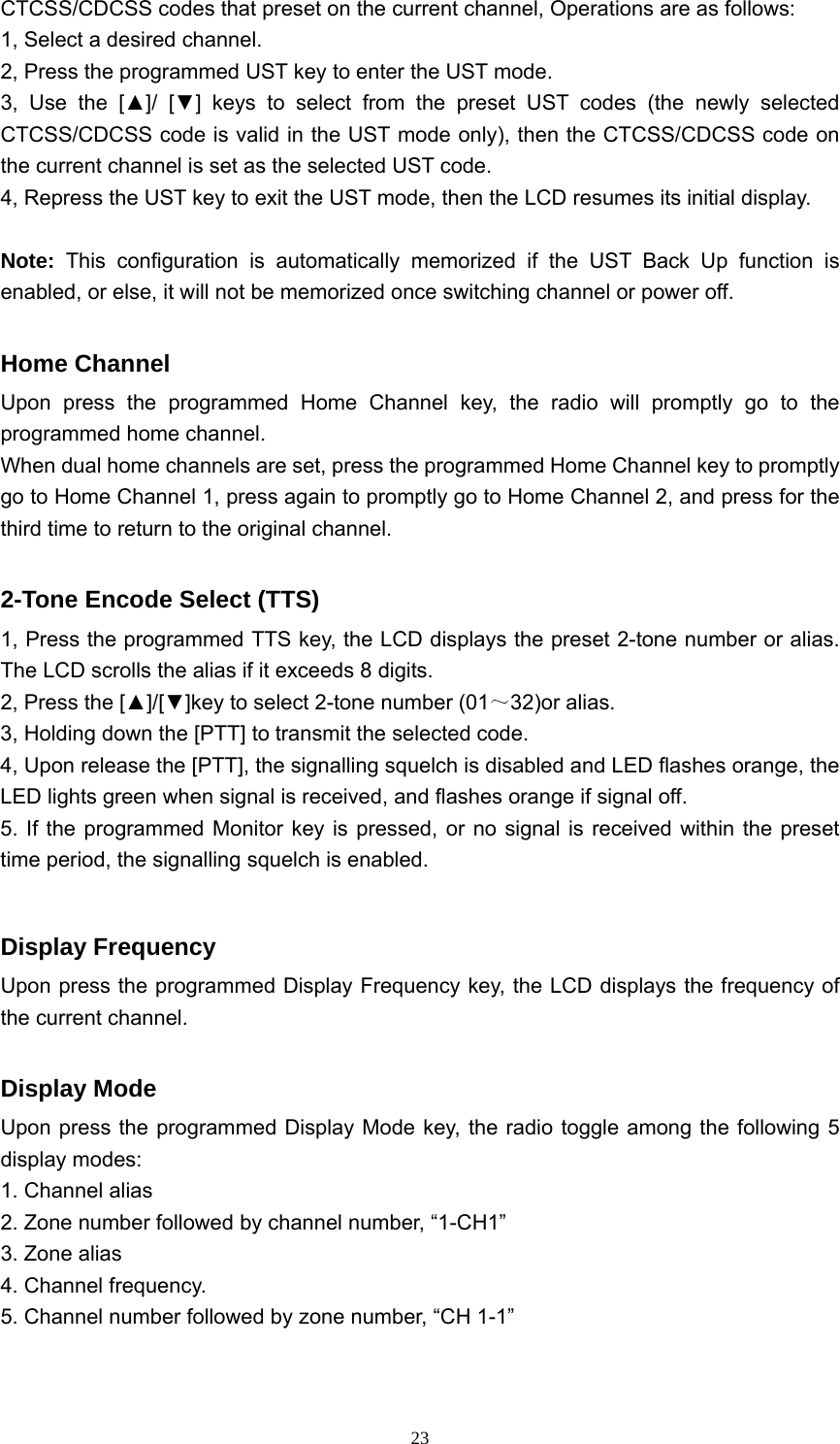  23CTCSS/CDCSS codes that preset on the current channel, Operations are as follows: 1, Select a desired channel. 2, Press the programmed UST key to enter the UST mode. 3, Use the [▲]/ [▼] keys to select from the preset UST codes (the newly selected CTCSS/CDCSS code is valid in the UST mode only), then the CTCSS/CDCSS code on the current channel is set as the selected UST code. 4, Repress the UST key to exit the UST mode, then the LCD resumes its initial display.  Note: This configuration is automatically memorized if the UST Back Up function is enabled, or else, it will not be memorized once switching channel or power off.  Home Channel Upon press the programmed Home Channel key, the radio will promptly go to the programmed home channel. When dual home channels are set, press the programmed Home Channel key to promptly go to Home Channel 1, press again to promptly go to Home Channel 2, and press for the third time to return to the original channel.  2-Tone Encode Select (TTS) 1, Press the programmed TTS key, the LCD displays the preset 2-tone number or alias. The LCD scrolls the alias if it exceeds 8 digits. 2, Press the [▲]/[▼]key to select 2-tone number (01～32)or alias. 3, Holding down the [PTT] to transmit the selected code. 4, Upon release the [PTT], the signalling squelch is disabled and LED flashes orange, the LED lights green when signal is received, and flashes orange if signal off. 5. If the programmed Monitor key is pressed, or no signal is received within the preset time period, the signalling squelch is enabled.  Display Frequency Upon press the programmed Display Frequency key, the LCD displays the frequency of the current channel.  Display Mode Upon press the programmed Display Mode key, the radio toggle among the following 5 display modes: 1. Channel alias 2. Zone number followed by channel number, “1-CH1” 3. Zone alias 4. Channel frequency. 5. Channel number followed by zone number, “CH 1-1”  