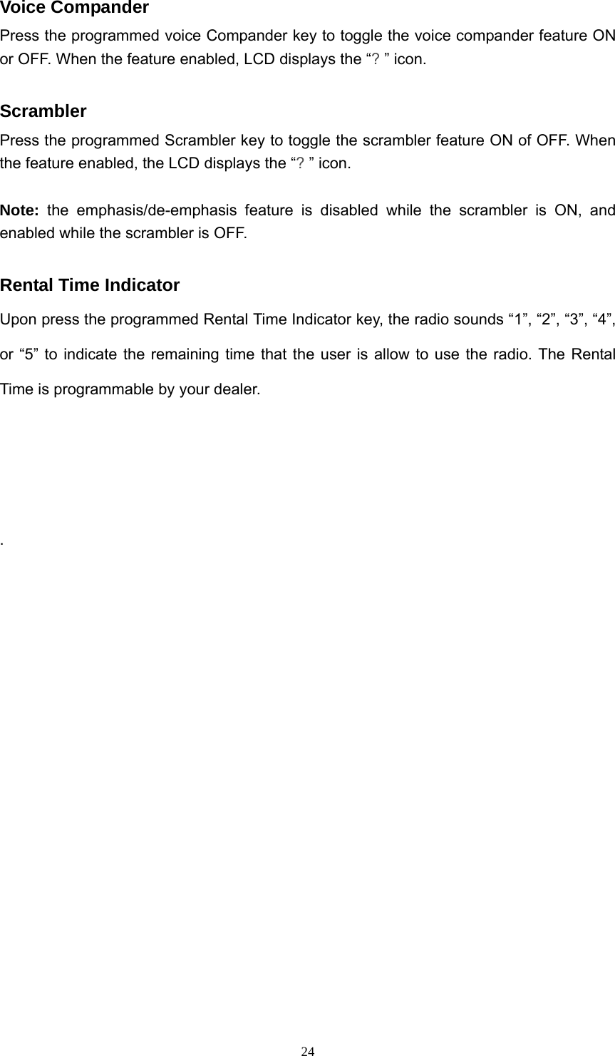  24Voice Compander Press the programmed voice Compander key to toggle the voice compander feature ON or OFF. When the feature enabled, LCD displays the “? ” icon.  Scrambler Press the programmed Scrambler key to toggle the scrambler feature ON of OFF. When the feature enabled, the LCD displays the “? ” icon.  Note: the emphasis/de-emphasis feature is disabled while the scrambler is ON, and enabled while the scrambler is OFF.  Rental Time Indicator Upon press the programmed Rental Time Indicator key, the radio sounds “1”, “2”, “3”, “4”, or “5” to indicate the remaining time that the user is allow to use the radio. The Rental Time is programmable by your dealer.    .  