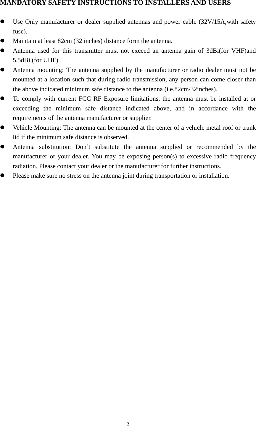  2 MANDATORY SAFETY INSTRUCTIONS TO INSTALLERS AND USERS  z Use Only manufacturer or dealer supplied antennas and power cable (32V/15A,with safety fuse). z Maintain at least 82cm (32 inches) distance form the antenna. z Antenna used for this transmitter must not exceed an antenna gain of 3dBi(for VHF)and 5.5dBi (for UHF). z Antenna mounting: The antenna supplied by the manufacturer or radio dealer must not be mounted at a location such that during radio transmission, any person can come closer than the above indicated minimum safe distance to the antenna (i.e.82cm/32inches). z To comply with current FCC RF Exposure limitations, the antenna must be installed at or exceeding the minimum safe distance indicated above, and in accordance with the requirements of the antenna manufacturer or supplier. z Vehicle Mounting: The antenna can be mounted at the center of a vehicle metal roof or trunk lid if the minimum safe distance is observed.   z Antenna substitution: Don’t substitute the antenna supplied or recommended by the manufacturer or your dealer. You may be exposing person(s) to excessive radio frequency radiation. Please contact your dealer or the manufacturer for further instructions. z Please make sure no stress on the antenna joint during transportation or installation.                 