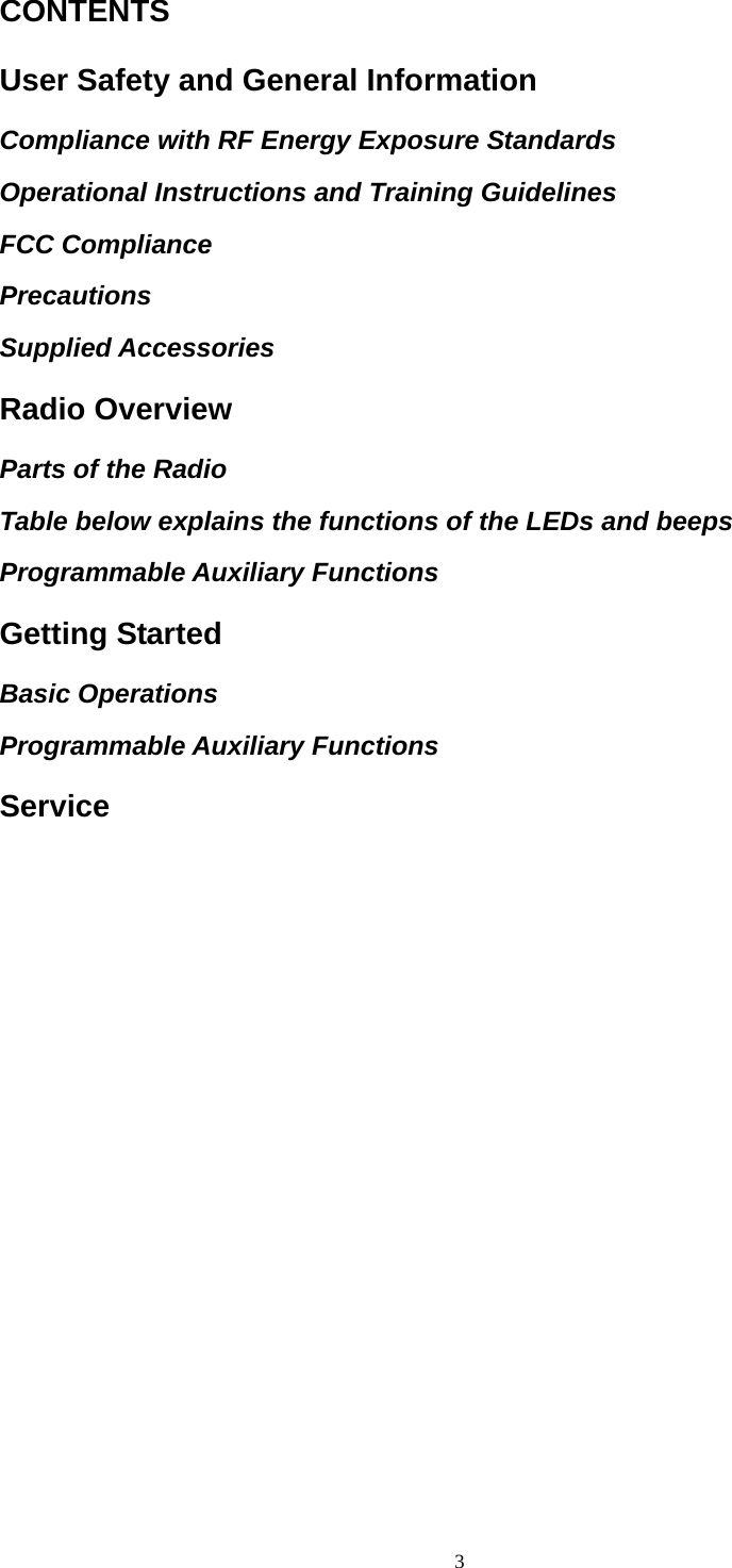  3CONTENTS User Safety and General Information Compliance with RF Energy Exposure Standards Operational Instructions and Training Guidelines FCC Compliance Precautions Supplied Accessories Radio Overview Parts of the Radio Table below explains the functions of the LEDs and beeps Programmable Auxiliary Functions Getting Started Basic Operations Programmable Auxiliary Functions Service 