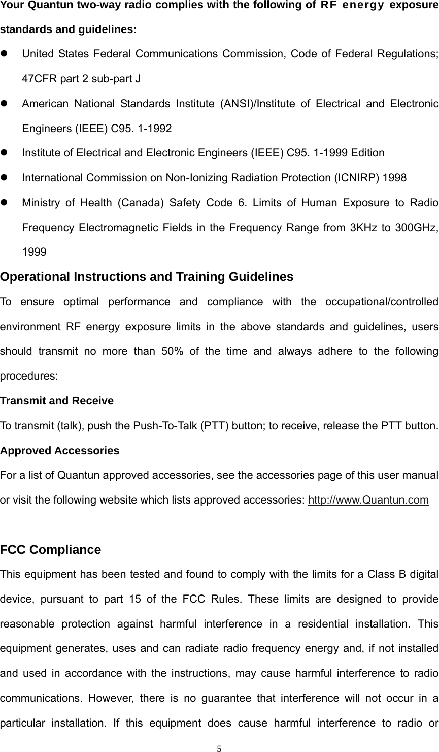  5Your Quantun two-way radio complies with the following of RF energy exposure standards and guidelines: z  United States Federal Communications Commission, Code of Federal Regulations; 47CFR part 2 sub-part J z  American National Standards Institute (ANSI)/Institute of Electrical and Electronic Engineers (IEEE) C95. 1-1992 z  Institute of Electrical and Electronic Engineers (IEEE) C95. 1-1999 Edition z International Commission on Non-Ionizing Radiation Protection (ICNIRP) 1998 z  Ministry of Health (Canada) Safety Code 6. Limits of Human Exposure to Radio Frequency Electromagnetic Fields in the Frequency Range from 3KHz to 300GHz, 1999 Operational Instructions and Training Guidelines To ensure optimal performance and compliance with the occupational/controlled environment RF energy exposure limits in the above standards and guidelines, users should transmit no more than 50% of the time and always adhere to the following procedures: Transmit and Receive To transmit (talk), push the Push-To-Talk (PTT) button; to receive, release the PTT button. Approved Accessories For a list of Quantun approved accessories, see the accessories page of this user manual or visit the following website which lists approved accessories: http://www.Quantun.com  FCC Compliance This equipment has been tested and found to comply with the limits for a Class B digital device, pursuant to part 15 of the FCC Rules. These limits are designed to provide reasonable protection against harmful interference in a residential installation. This equipment generates, uses and can radiate radio frequency energy and, if not installed and used in accordance with the instructions, may cause harmful interference to radio communications. However, there is no guarantee that interference will not occur in a particular installation. If this equipment does cause harmful interference to radio or 