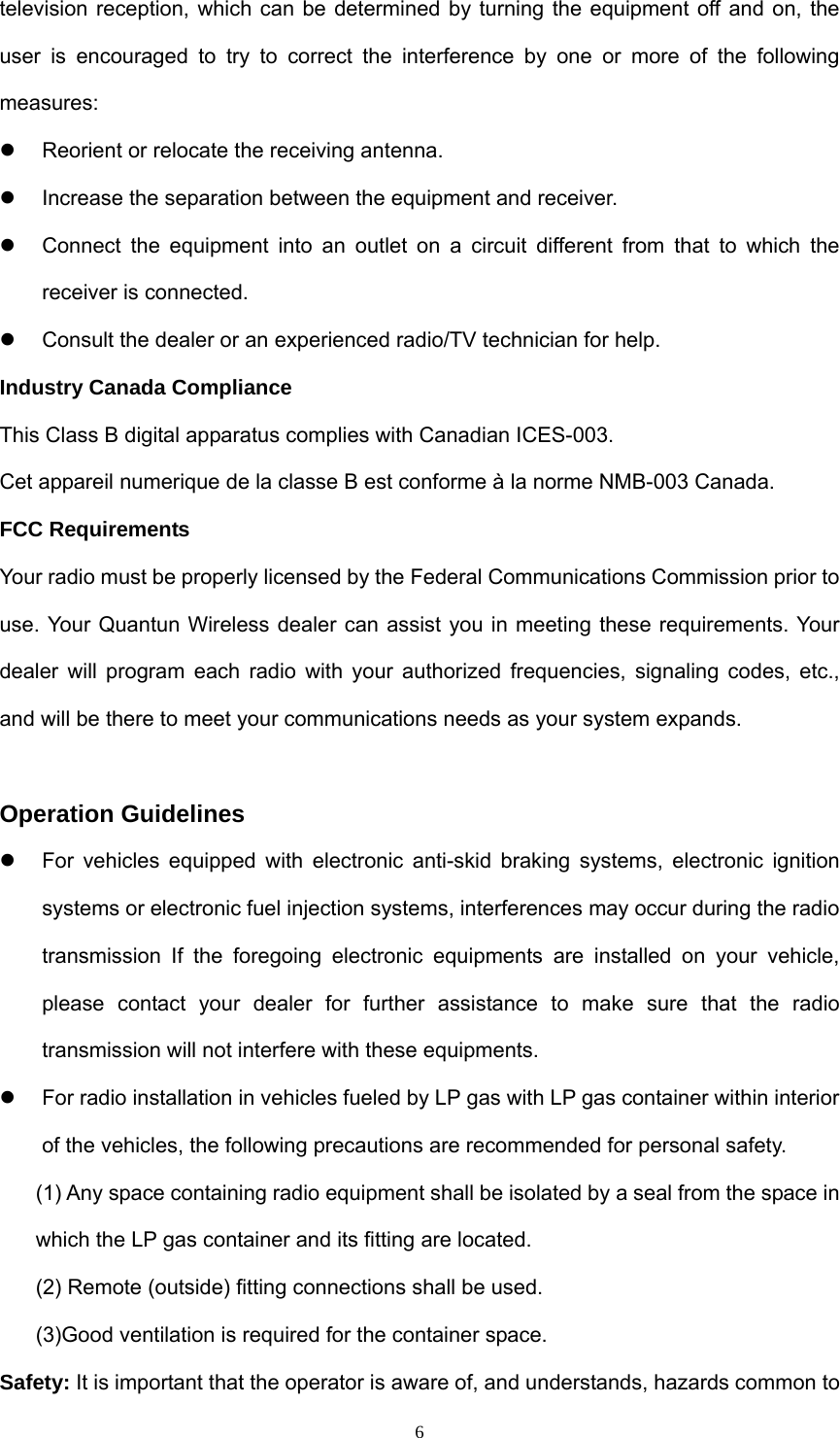  6television reception, which can be determined by turning the equipment off and on, the user is encouraged to try to correct the interference by one or more of the following measures:  z  Reorient or relocate the receiving antenna. z  Increase the separation between the equipment and receiver. z  Connect the equipment into an outlet on a circuit different from that to which the receiver is connected. z  Consult the dealer or an experienced radio/TV technician for help. Industry Canada Compliance This Class B digital apparatus complies with Canadian ICES-003. Cet appareil numerique de la classe B est conforme à la norme NMB-003 Canada. FCC Requirements Your radio must be properly licensed by the Federal Communications Commission prior to use. Your Quantun Wireless dealer can assist you in meeting these requirements. Your dealer will program each radio with your authorized frequencies, signaling codes, etc., and will be there to meet your communications needs as your system expands.  Operation Guidelines   z  For vehicles equipped with electronic anti-skid braking systems, electronic ignition systems or electronic fuel injection systems, interferences may occur during the radio transmission If the foregoing electronic equipments are installed on your vehicle, please contact your dealer for further assistance to make sure that the radio transmission will not interfere with these equipments. z  For radio installation in vehicles fueled by LP gas with LP gas container within interior of the vehicles, the following precautions are recommended for personal safety. (1) Any space containing radio equipment shall be isolated by a seal from the space in which the LP gas container and its fitting are located. (2) Remote (outside) fitting connections shall be used. (3)Good ventilation is required for the container space. Safety: It is important that the operator is aware of, and understands, hazards common to 