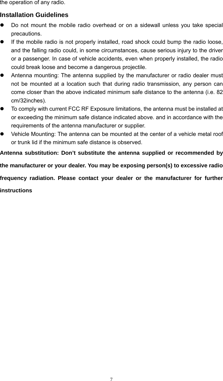  7the operation of any radio. Installation Guidelines z  Do not mount the mobile radio overhead or on a sidewall unless you take special precautions. z  If the mobile radio is not properly installed, road shock could bump the radio loose, and the falling radio could, in some circumstances, cause serious injury to the driver or a passenger. In case of vehicle accidents, even when properly installed, the radio could break loose and become a dangerous projectile. z  Antenna mounting: The antenna supplied by the manufacturer or radio dealer must not be mounted at a location such that during radio transmission, any person can come closer than the above indicated minimum safe distance to the antenna (i.e. 82 cm/32inches). z  To comply with current FCC RF Exposure limitations, the antenna must be installed at or exceeding the minimum safe distance indicated above. and in accordance with the requirements of the antenna manufacturer or supplier. z  Vehicle Mounting: The antenna can be mounted at the center of a vehicle metal roof or trunk lid if the minimum safe distance is observed. Antenna substitution: Don’t substitute the antenna supplied or recommended by the manufacturer or your dealer. You may be exposing person(s) to excessive radio frequency radiation. Please contact your dealer or the manufacturer for further instructions           