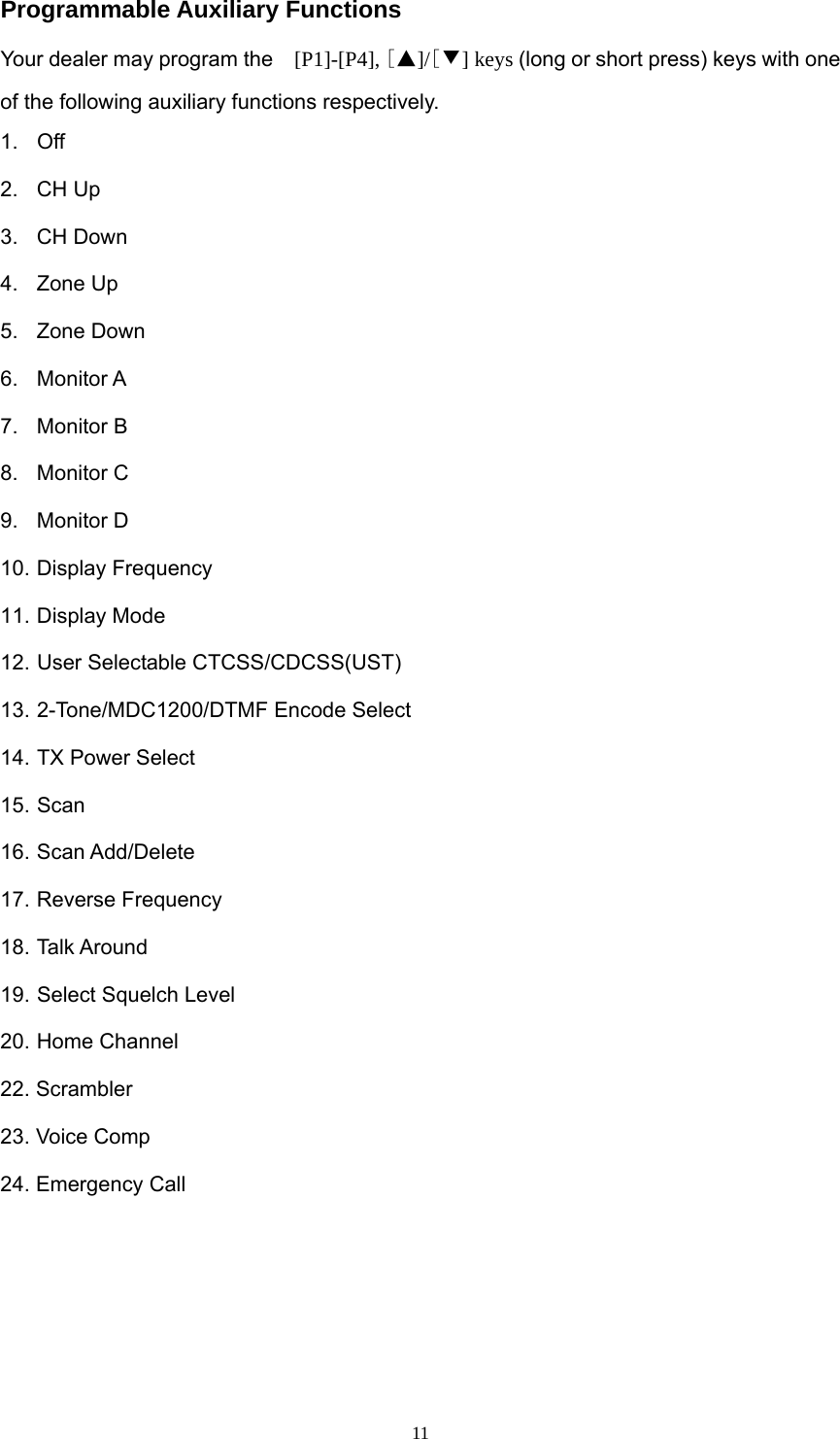  11Programmable Auxiliary Functions Your dealer may program the   [P1]-[P4], [▲]/[▼] keys (long or short press) keys with one of the following auxiliary functions respectively. 1. Off 2. CH Up 3. CH Down 4. Zone Up 5. Zone Down 6. Monitor A 7. Monitor B 8. Monitor C 9. Monitor D 10. Display Frequency 11. Display Mode 12. User Selectable CTCSS/CDCSS(UST) 13. 2-Tone/MDC1200/DTMF Encode Select 14. TX Power Select 15. Scan 16. Scan Add/Delete 17. Reverse Frequency 18. Talk Around 19. Select Squelch Level 20. Home Channel 22. Scrambler 23. Voice Comp 24. Emergency Call     