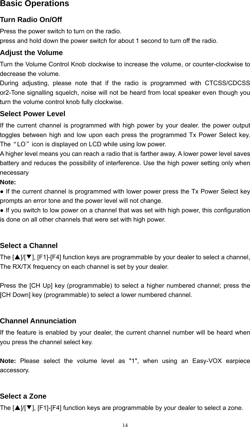  14Basic Operations Turn Radio On/Off Press the power switch to turn on the radio. press and hold down the power switch for about 1 second to turn off the radio. Adjust the Volume Turn the Volume Control Knob clockwise to increase the volume, or counter-clockwise to decrease the volume. During adjusting, please note that if the radio is programmed with CTCSS/CDCSS or2-Tone signalling squelch, noise will not be heard from local speaker even though you turn the volume control knob fully clockwise. Select Power Level If the current channel is programmed with high power by your dealer. the power output toggles between high and low upon each press the programmed Tx Power Select key. The“LO”icon is displayed on LCD while using low power. A higher level means you can reach a radio that is farther away. A lower power level saves battery and reduces the possibility of interference. Use the high power setting only when necessary Note: ● If the current channel is programmed with lower power press the Tx Power Select key prompts an error tone and the power level will not change. ● If you switch to low power on a channel that was set with high power, this configuration is done on all other channels that were set with high power.  Select a Channel The [▲]/[▼], [F1]-[F4] function keys are programmable by your dealer to select a channel, The RX/TX frequency on each channel is set by your dealer.  Press the [CH Up] key (programmable) to select a higher numbered channel; press the [CH Down] key (programmable) to select a lower numbered channel.  Channel Annunciation If the feature is enabled by your dealer, the current channel number will be heard when you press the channel select key.    Note: Please select the volume level as &quot;1&quot;, when using an Easy-VOX earpiece accessory.  Select a Zone The [▲]/[▼], [F1]-[F4] function keys are programmable by your dealer to select a zone.   