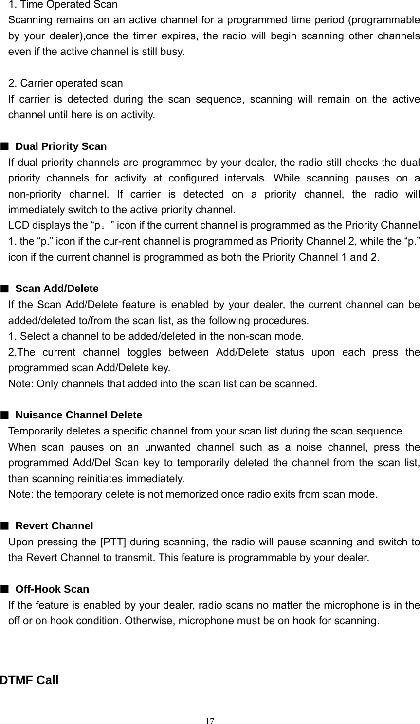  171. Time Operated Scan   Scanning remains on an active channel for a programmed time period (programmable by your dealer),once the timer expires, the radio will begin scanning other channels even if the active channel is still busy.  2. Carrier operated scan If carrier is detected during the scan sequence, scanning will remain on the active channel until here is on activity.  ■  Dual Priority Scan If dual priority channels are programmed by your dealer, the radio still checks the dual priority channels for activity at configured intervals. While scanning pauses on a non-priority channel. If carrier is detected on a priority channel, the radio will immediately switch to the active priority channel. LCD displays the “p。” icon if the current channel is programmed as the Priority Channel 1. the “p.” icon if the cur-rent channel is programmed as Priority Channel 2, while the “p.” icon if the current channel is programmed as both the Priority Channel 1 and 2.  ■ Scan Add/Delete If the Scan Add/Delete feature is enabled by your dealer, the current channel can be added/deleted to/from the scan list, as the following procedures. 1. Select a channel to be added/deleted in the non-scan mode. 2.The current channel toggles between Add/Delete status upon each press the programmed scan Add/Delete key. Note: Only channels that added into the scan list can be scanned.    ■  Nuisance Channel Delete Temporarily deletes a specific channel from your scan list during the scan sequence. When scan pauses on an unwanted channel such as a noise channel, press the programmed Add/Del Scan key to temporarily deleted the channel from the scan list, then scanning reinitiates immediately. Note: the temporary delete is not memorized once radio exits from scan mode.  ■ Revert Channel Upon pressing the [PTT] during scanning, the radio will pause scanning and switch to the Revert Channel to transmit. This feature is programmable by your dealer.  ■ Off-Hook Scan If the feature is enabled by your dealer, radio scans no matter the microphone is in the off or on hook condition. Otherwise, microphone must be on hook for scanning.   DTMF Call 