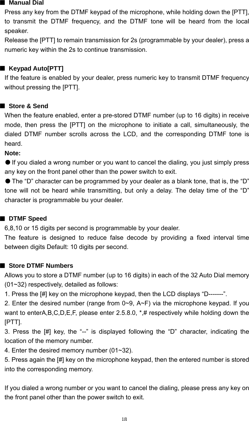  18 ■ Manual Dial  Press any key from the DTMF keypad of the microphone, while holding down the [PTT], to transmit the DTMF frequency, and the DTMF tone will be heard from the local speaker. Release the [PTT] to remain transmission for 2s (programmable by your dealer), press a numeric key within the 2s to continue transmission.  ■ Keypad Auto[PTT] If the feature is enabled by your dealer, press numeric key to transmit DTMF frequency without pressing the [PTT].  ■ Store &amp; Send When the feature enabled, enter a pre-stored DTMF number (up to 16 digits) in receive mode, then press the [PTT] on the microphone to initiate a call, simultaneously, the dialed DTMF number scrolls across the LCD, and the corresponding DTMF tone is heard. Note: ● If you dialed a wrong number or you want to cancel the dialing, you just simply press any key on the front panel other than the power switch to exit. ● The “D” character can be programmed by your dealer as a blank tone, that is, the “D” tone will not be heard while transmitting, but only a delay. The delay time of the “D” character is programmable bu your dealer.  ■ DTMF Speed 6,8,10 or 15 digits per second is programmable by your dealer. The feature is designed to reduce false decode by providing a fixed interval time between digits Default: 10 digits per second.  ■  Store DTMF Numbers Allows you to store a DTMF number (up to 16 digits) in each of the 32 Auto Dial memory (01~32) respectively, detailed as follows: 1. Press the [#] key on the microphone keypad, then the LCD displays “D-------”. 2. Enter the desired number (range from 0~9, A~F) via the microphone keypad. If you want to enterA,B,C,D,E,F, please enter 2.5.8.0, *,# respectively while holding down the [PTT]. 3. Press the [#] key, the “--” is displayed following the “D” character, indicating the location of the memory number. 4. Enter the desired memory number (01~32). 5. Press again the [#] key on the microphone keypad, then the entered number is stored into the corresponding memory.  If you dialed a wrong number or you want to cancel the dialing, please press any key on the front panel other than the power switch to exit. 