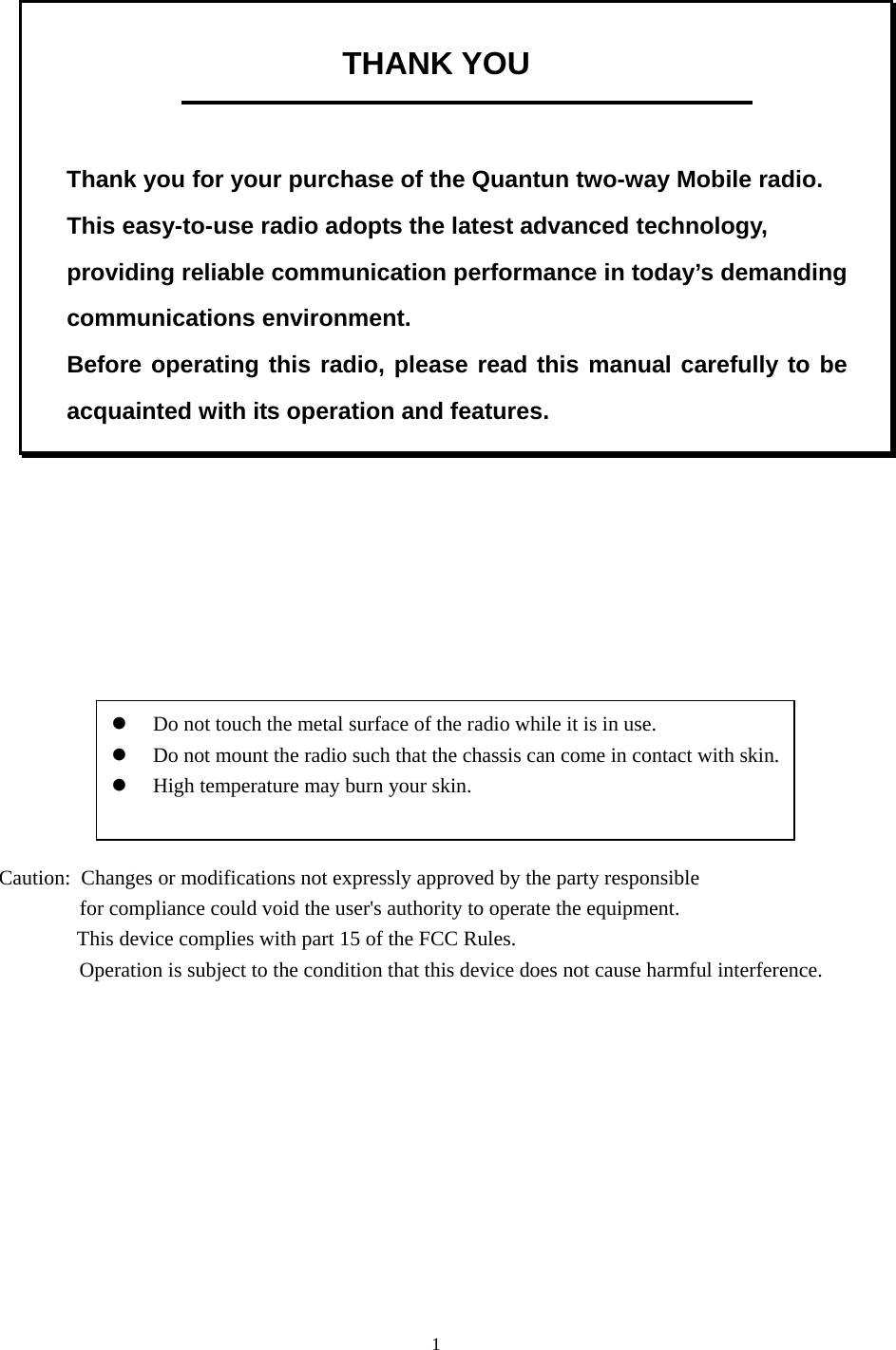 1 THANK YOU    Thank you for your purchase of the Quantun two-way Mobile radio. This easy-to-use radio adopts the latest advanced technology, providing reliable communication performance in today’s demanding communications environment.   Before operating this radio, please read this manual carefully to be acquainted with its operation and features.                    z Do not touch the metal surface of the radio while it is in use. z Do not mount the radio such that the chassis can come in contact with skin.   z High temperature may burn your skin.                                 Caution:  Changes or modifications not expressly approved by the party responsible                                                                                            for compliance could void the user&apos;s authority to operate the equipment.                                                                                                           This device complies with part 15 of the FCC Rules.                                                                                                                            Operation is subject to the condition that this device does not cause harmful interference.    