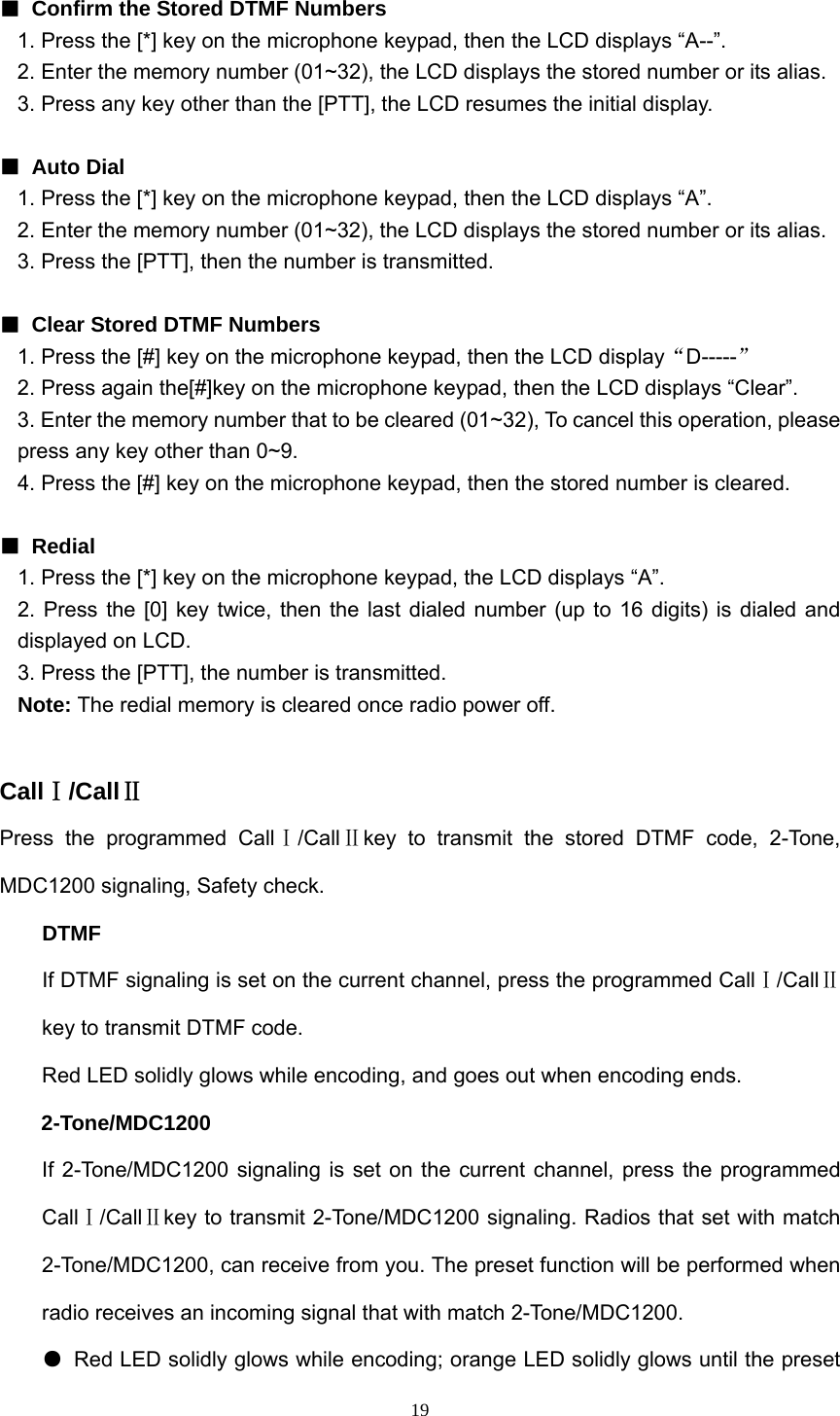  19 ■  Confirm the Stored DTMF Numbers 1. Press the [*] key on the microphone keypad, then the LCD displays “A--”. 2. Enter the memory number (01~32), the LCD displays the stored number or its alias. 3. Press any key other than the [PTT], the LCD resumes the initial display.  ■ Auto Dial 1. Press the [*] key on the microphone keypad, then the LCD displays “A”. 2. Enter the memory number (01~32), the LCD displays the stored number or its alias. 3. Press the [PTT], then the number is transmitted.  ■  Clear Stored DTMF Numbers 1. Press the [#] key on the microphone keypad, then the LCD display“D-----” 2. Press again the[#]key on the microphone keypad, then the LCD displays “Clear”. 3. Enter the memory number that to be cleared (01~32), To cancel this operation, please press any key other than 0~9. 4. Press the [#] key on the microphone keypad, then the stored number is cleared.  ■ Redial 1. Press the [*] key on the microphone keypad, the LCD displays “A”. 2. Press the [0] key twice, then the last dialed number (up to 16 digits) is dialed and displayed on LCD. 3. Press the [PTT], the number is transmitted. Note: The redial memory is cleared once radio power off.  CallⅠ/CallⅡ Press the programmed CallⅠ/CallⅡkey to transmit the stored DTMF code, 2-Tone, MDC1200 signaling, Safety check. DTMF If DTMF signaling is set on the current channel, press the programmed CallⅠ/CallⅡ key to transmit DTMF code.   Red LED solidly glows while encoding, and goes out when encoding ends. 2-Tone/MDC1200 If 2-Tone/MDC1200 signaling is set on the current channel, press the programmed CallⅠ/CallⅡkey to transmit 2-Tone/MDC1200 signaling. Radios that set with match 2-Tone/MDC1200, can receive from you. The preset function will be performed when radio receives an incoming signal that with match 2-Tone/MDC1200. ●  Red LED solidly glows while encoding; orange LED solidly glows until the preset 