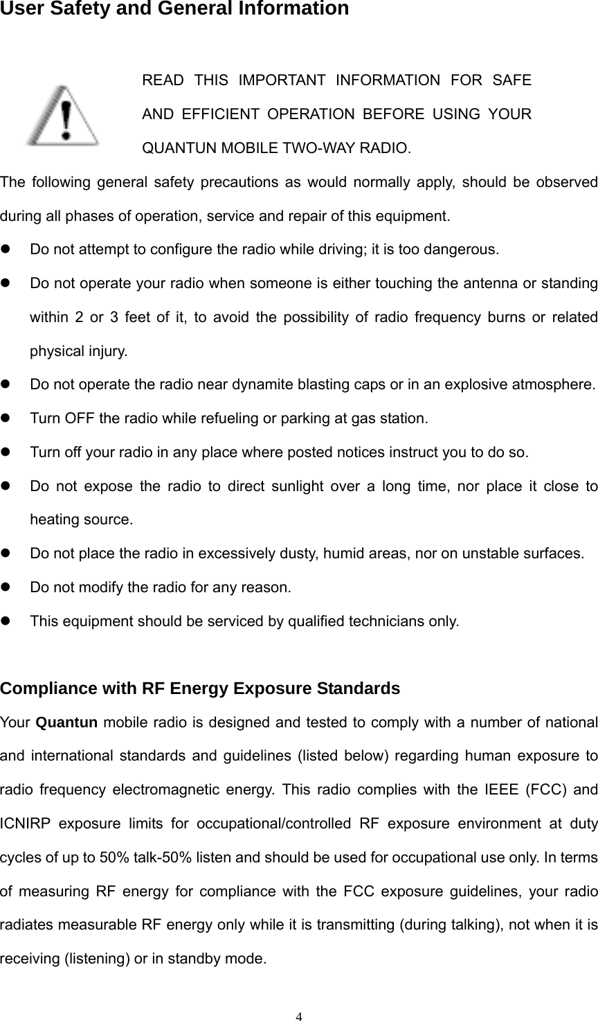  4User Safety and General Information  READ THIS IMPORTANT INFORMATION FOR SAFE AND EFFICIENT OPERATION BEFORE USING YOUR QUANTUN MOBILE TWO-WAY RADIO. The following general safety precautions as would normally apply, should be observed during all phases of operation, service and repair of this equipment. z  Do not attempt to configure the radio while driving; it is too dangerous. z  Do not operate your radio when someone is either touching the antenna or standing within 2 or 3 feet of it, to avoid the possibility of radio frequency burns or related physical injury. z  Do not operate the radio near dynamite blasting caps or in an explosive atmosphere. z  Turn OFF the radio while refueling or parking at gas station. z  Turn off your radio in any place where posted notices instruct you to do so.   z  Do not expose the radio to direct sunlight over a long time, nor place it close to heating source. z  Do not place the radio in excessively dusty, humid areas, nor on unstable surfaces. z  Do not modify the radio for any reason. z  This equipment should be serviced by qualified technicians only.  Compliance with RF Energy Exposure Standards Your Quantun mobile radio is designed and tested to comply with a number of national and international standards and guidelines (listed below) regarding human exposure to radio frequency electromagnetic energy. This radio complies with the IEEE (FCC) and ICNIRP exposure limits for occupational/controlled RF exposure environment at duty cycles of up to 50% talk-50% listen and should be used for occupational use only. In terms of measuring RF energy for compliance with the FCC exposure guidelines, your radio radiates measurable RF energy only while it is transmitting (during talking), not when it is receiving (listening) or in standby mode.  