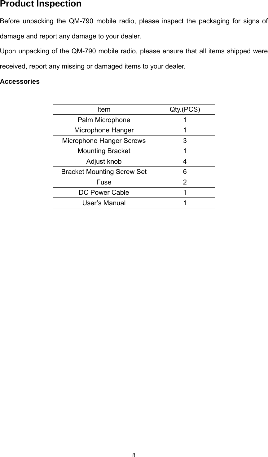  8Product Inspection Before unpacking the QM-790 mobile radio, please inspect the packaging for signs of damage and report any damage to your dealer. Upon unpacking of the QM-790 mobile radio, please ensure that all items shipped were received, report any missing or damaged items to your dealer. Accessories  Item Qty.(PCS) Palm Microphone  1 Microphone Hanger  1 Microphone Hanger Screws  3 Mounting Bracket  1 Adjust knob  4 Bracket Mounting Screw Set  6 Fuse 2 DC Power Cable  1 User’s Manual  1 