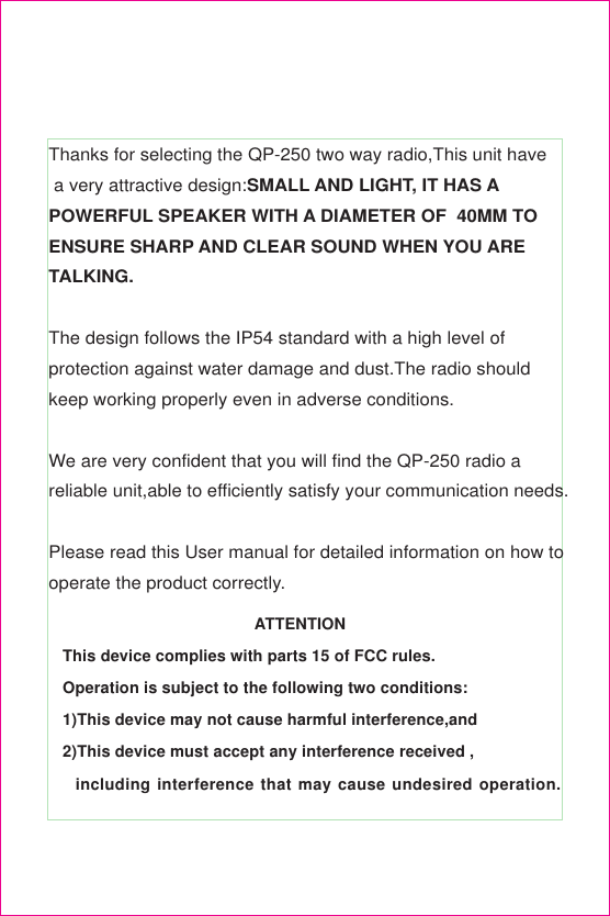 Thanks for selecting the QP-250 two way radio,This unit have a very attractive design:SMALL AND LIGHT, IT HAS APOWERFUL SPEAKER WITH A DIAMETER OF  40MM TOENSURE SHARP AND CLEAR SOUND WHEN YOU ARETALKING.The design follows the IP54 standard with a high level ofprotection against water damage and dust.The radio shouldkeep working properly even in adverse conditions.We are very confident that you will find the QP-250 radio areliable unit,able to efficiently satisfy your communication needs.Please read this User manual for detailed information on how tooperate the product correctly.                                          ATTENTIONThis device complies with parts 15 of FCC rules.Operation is subject to the following two conditions:1)This device may not cause harmful interference,and2)This device must accept any interference received ,  including interference that may cause undesired operation.