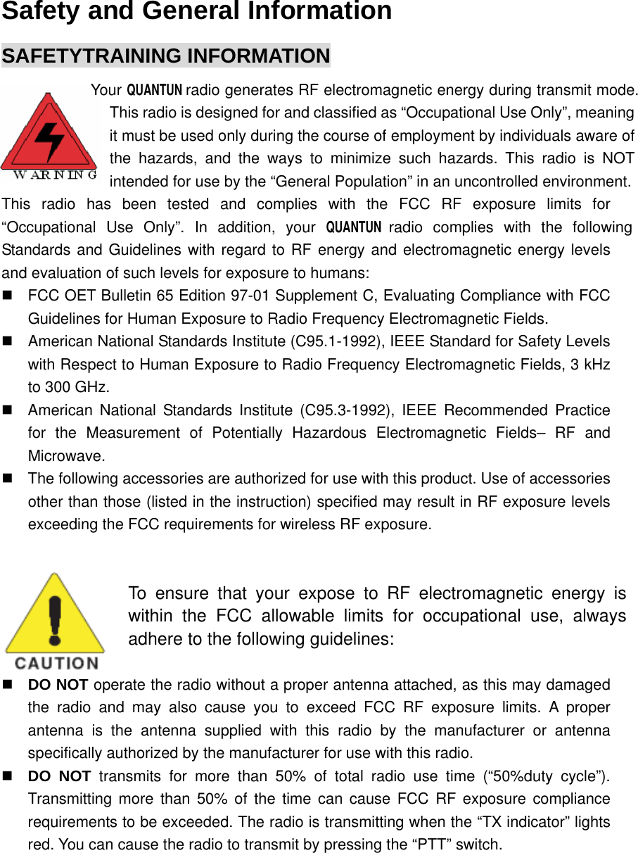  Safety and General Information SAFETYTRAINING INFORMATION  Your QUANTUN radio generates RF electromagnetic energy during transmit mode. This radio is designed for and classified as “Occupational Use Only”, meaning it must be used only during the course of employment by individuals aware of the hazards, and the ways to minimize such hazards. This radio is NOT intended for use by the “General Population” in an uncontrolled environment.This radio has been tested and complies with the FCC RF exposure limits for “Occupational Use Only”. In addition, your QUANTUN radio complies with the following Standards and Guidelines with regard to RF energy and electromagnetic energy levels and evaluation of such levels for exposure to humans:   FCC OET Bulletin 65 Edition 97-01 Supplement C, Evaluating Compliance with FCC Guidelines for Human Exposure to Radio Frequency Electromagnetic Fields.   American National Standards Institute (C95.1-1992), IEEE Standard for Safety Levels with Respect to Human Exposure to Radio Frequency Electromagnetic Fields, 3 kHz to 300 GHz.   American National Standards Institute (C95.3-1992), IEEE Recommended Practice for the Measurement of Potentially Hazardous Electromagnetic Fields– RF and Microwave.   The following accessories are authorized for use with this product. Use of accessories other than those (listed in the instruction) specified may result in RF exposure levels exceeding the FCC requirements for wireless RF exposure.   To ensure that your expose to RF electromagnetic energy is within the FCC allowable limits for occupational use, always adhere to the following guidelines:  DO NOT operate the radio without a proper antenna attached, as this may damaged the radio and may also cause you to exceed FCC RF exposure limits. A proper antenna is the antenna supplied with this radio by the manufacturer or antenna specifically authorized by the manufacturer for use with this radio.  DO NOT transmits for more than 50% of total radio use time (“50%duty cycle”). Transmitting more than 50% of the time can cause FCC RF exposure compliance requirements to be exceeded. The radio is transmitting when the “TX indicator” lights red. You can cause the radio to transmit by pressing the “PTT” switch. 