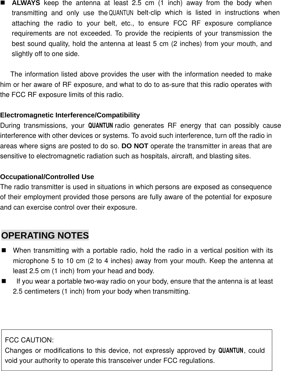   ALWAYS  keep the antenna at least 2.5 cm (1 inch) away from the body when transmitting and only use the QUANTUN belt-clip which is listed in instructions when attaching the radio to your belt, etc., to ensure FCC RF exposure compliance requirements are not exceeded. To provide the recipients of your transmission the best sound quality, hold the antenna at least 5 cm (2 inches) from your mouth, and slightly off to one side.      The information listed above provides the user with the information needed to make him or her aware of RF exposure, and what to do to as-sure that this radio operates with the FCC RF exposure limits of this radio.  Electromagnetic Interference/Compatibility During transmissions, your QUANTUN    radio generates RF energy that can possibly cause interference with other devices or systems. To avoid such interference, turn off the radio in areas where signs are posted to do so. DO NOT operate the transmitter in areas that are sensitive to electromagnetic radiation such as hospitals, aircraft, and blasting sites.  Occupational/Controlled Use The radio transmitter is used in situations in which persons are exposed as consequence of their employment provided those persons are fully aware of the potential for exposure and can exercise control over their exposure.      OPERATING NOTES   When transmitting with a portable radio, hold the radio in a vertical position with its microphone 5 to 10 cm (2 to 4 inches) away from your mouth. Keep the antenna at least 2.5 cm (1 inch) from your head and body.       If you wear a portable two-way radio on your body, ensure that the antenna is at least 2.5 centimeters (1 inch) from your body when transmitting.    FCC CAUTION: Changes or modifications to this device, not expressly approved by QUANTUN , could void your authority to operate this transceiver under FCC regulations.  