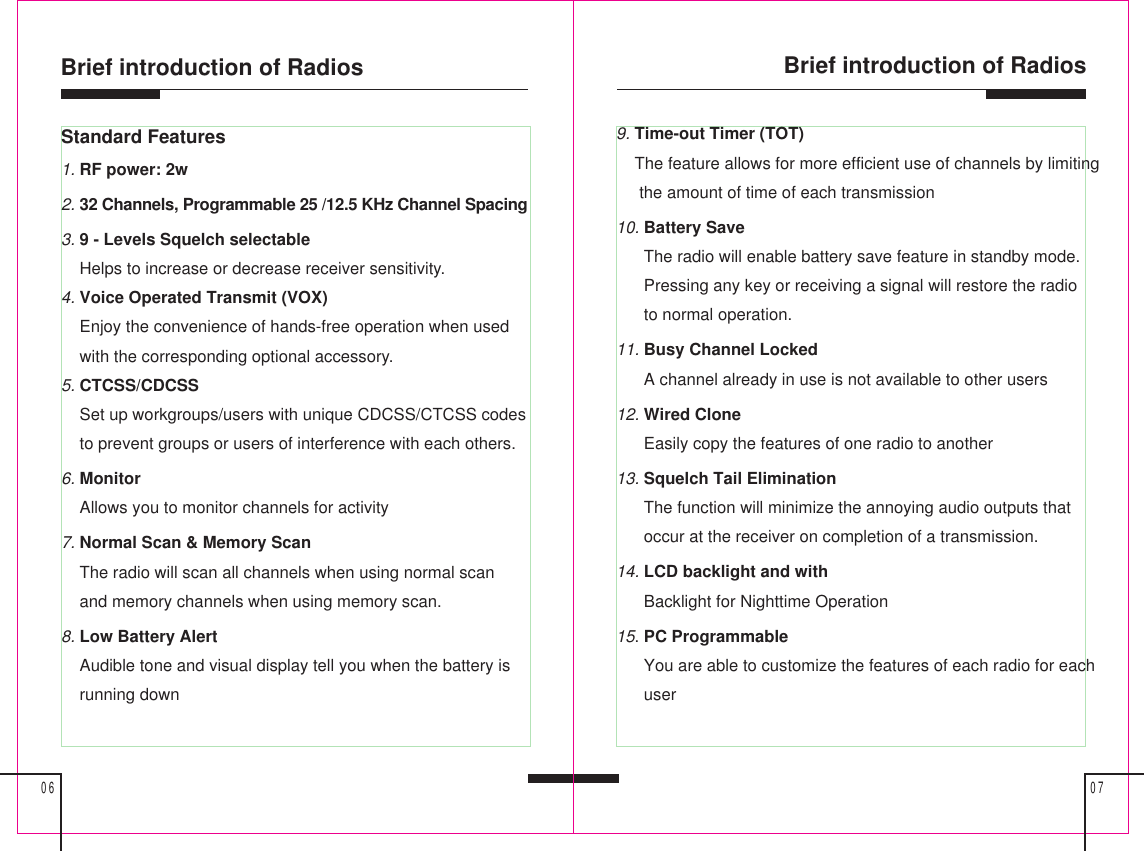 Brief introduction of Radios0706Brief introduction of RadiosStandard Features1. RF power: 2w2. 32 Channels, Programmable 25 /12.5 KHz Channel Spacing3. 9 - Levels Squelch selectable    Helps to increase or decrease receiver sensitivity.4. Voice Operated Transmit (VOX)    Enjoy the convenience of hands-free operation when used    with the corresponding optional accessory.5. CTCSS/CDCSS    Set up workgroups/users with unique CDCSS/CTCSS codes    to prevent groups or users of interference with each others.6. Monitor    Allows you to monitor channels for activity7. Normal Scan &amp; Memory Scan    The radio will scan all channels when using normal scan    and memory channels when using memory scan.8. Low Battery Alert    Audible tone and visual display tell you when the battery is    running down9. Time-out Timer (TOT)    The feature allows for more efficient use of channels by limiting     the amount of time of each transmission10. Battery Save      The radio will enable battery save feature in standby mode.      Pressing any key or receiving a signal will restore the radio      to normal operation.11. Busy Channel Locked      A channel already in use is not available to other users12. Wired Clone      Easily copy the features of one radio to another13. Squelch Tail Elimination      The function will minimize the annoying audio outputs that      occur at the receiver on completion of a transmission.14. LCD backlight and with      Backlight for Nighttime Operation15. PC Programmable      You are able to customize the features of each radio for each      user