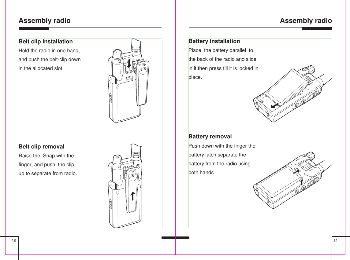 Assembly radio1110Assembly radioBelt clip installationHold the radio in one hand,and push the belt-clip downin the allocated slot.Belt clip removalRaise the  Snap with thefinger, and push  the clipup to separate from radio.MPTTBattery installationPlace  the battery parallel  tothe back of the radio and slidein it,then press till it is locked inplace.Battery removalPush down with the finger thebattery latch,separate thebattery from the radio usingboth handsMPTT