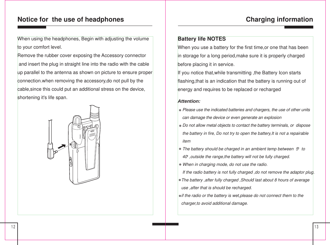 Charging information1312Notice for  the use of headphonesBattery life NOTESWhen you use a battery for the first time,or one that has beenin storage for a long period,make sure it is properly chargedbefore placing it in service.If you notice that,while transmitting ,the Battery Icon startsflashing,that is an indication that the battery is running out ofenergy and requires to be replaced or rechargedAttention:    Please use the indicated batteries and chargers, the use of other units    can damage the device or even generate an explosion    Do not allow metal objects to contact the battery terminals, or  dispose    the battery in fire, Do not try to open the battery,It is not a repairable    item    The battery should be charged in an ambient temp between  5* to    40*,outside the range,the battery will not be fully charged.    When in charging mode, do not use the radio.    If the radio battery is not fully charged ,do not remove the adaptor plug.   The battery ,after fully charged ,Should last about 8 hours of average   use ,after that is should be recharged.   if the radio or the battery is wet,please do not connect them to the   charger,to avoid additional damage.When using the headphones, Begin with adjusting the volumeto your comfort level.Remove the rubber cover exposing the Accessory connector and insert the plug in straight line into the radio with the cableup parallel to the antenna as shown on picture to ensure properconnection.when removing the accessory,do not pull by thecable,since this could put an additional stress on the device,shortening it&apos;s life span.