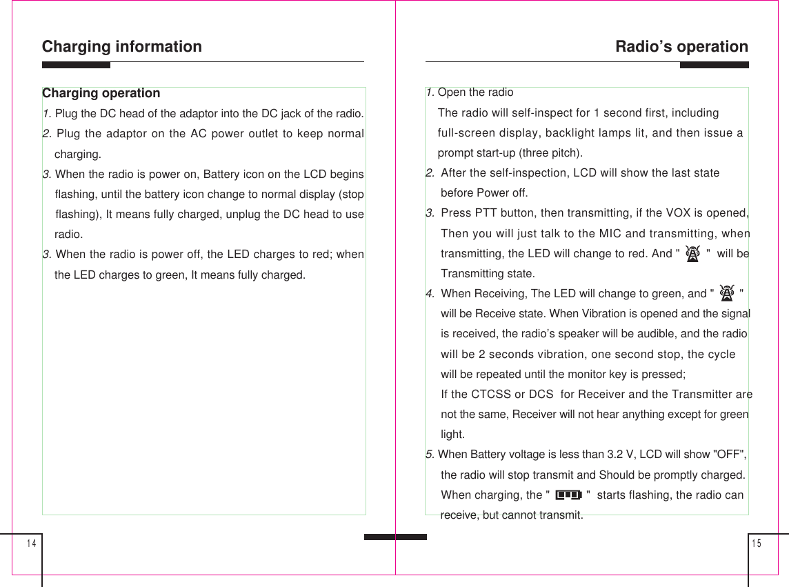 Radio’s operation1514Charging information1. Open the radio    The radio will self-inspect for 1 second first, including    full-screen display, backlight lamps lit, and then issue a    prompt start-up (three pitch).2.  After the self-inspection, LCD will show the last state     before Power off.3.  Press PTT button, then transmitting, if the VOX is opened,     Then you will just talk to the MIC and transmitting, when     transmitting, the LED will change to red. And &quot;        &quot;  will be     Transmitting state.4.  When Receiving, The LED will change to green, and &quot;        &quot;     will be Receive state. When Vibration is opened and the signal     is received, the radio’s speaker will be audible, and the radio     will be 2 seconds vibration, one second stop, the cycle     will be repeated until the monitor key is pressed;     If the CTCSS or DCS  for Receiver and the Transmitter are     not the same, Receiver will not hear anything except for green     light.5. When Battery voltage is less than 3.2 V, LCD will show &quot;OFF&quot;,     the radio will stop transmit and Should be promptly charged.     When charging, the &quot;           &quot;  starts flashing, the radio can     receive, but cannot transmit.Charging operation1. Plug the DC head of the adaptor into the DC jack of the radio.2. Plug the adaptor on the AC power outlet to keep normal    charging.3. When the radio is power on, Battery icon on the LCD begins    flashing, until the battery icon change to normal display (stop    flashing), It means fully charged, unplug the DC head to use    radio.3. When the radio is power off, the LED charges to red; when    the LED charges to green, It means fully charged.