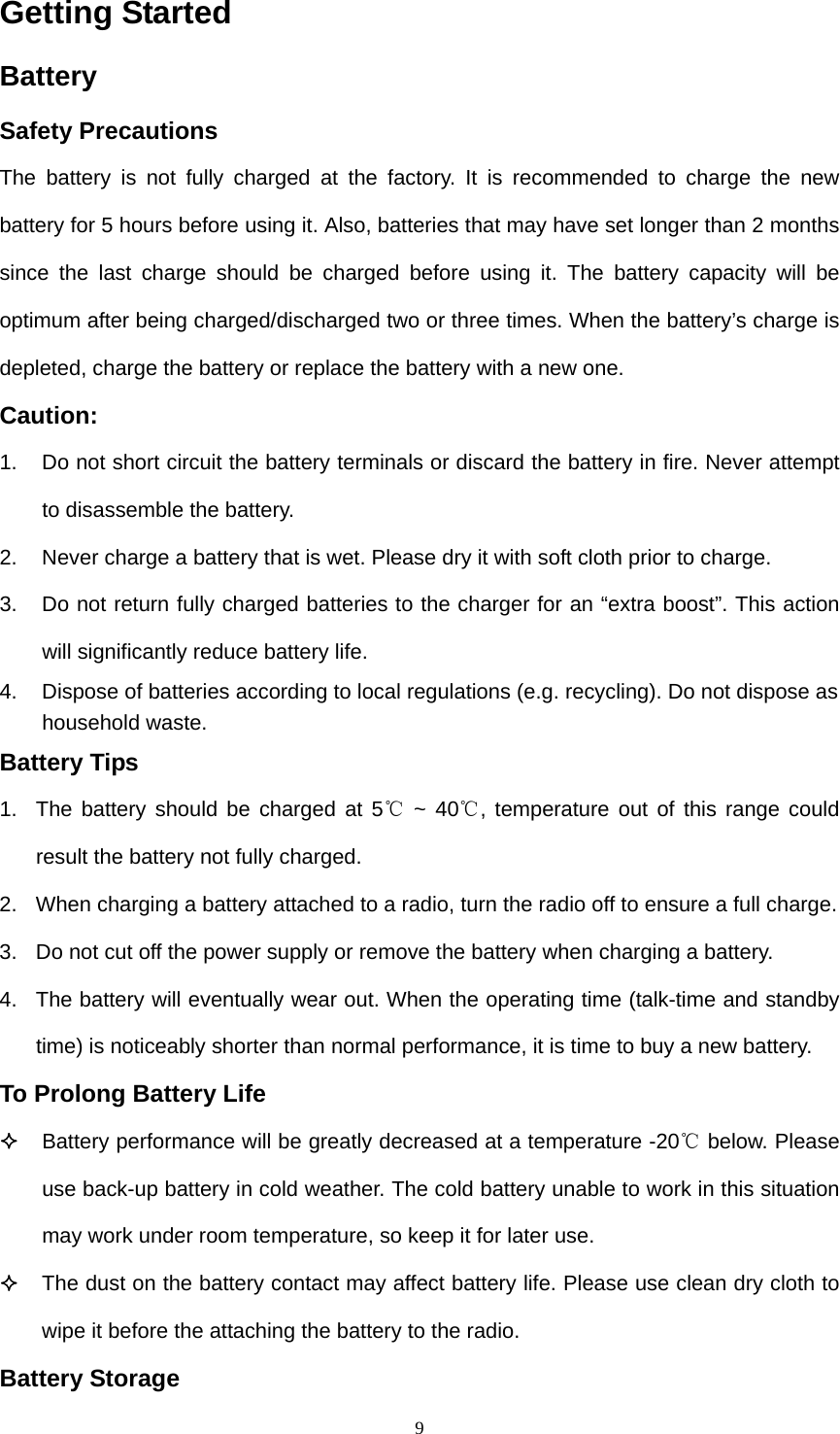  9Getting Started Battery  Safety Precautions The battery is not fully charged at the factory. It is recommended to charge the new battery for 5 hours before using it. Also, batteries that may have set longer than 2 months since the last charge should be charged before using it. The battery capacity will be optimum after being charged/discharged two or three times. When the battery’s charge is depleted, charge the battery or replace the battery with a new one. Caution: 1.  Do not short circuit the battery terminals or discard the battery in fire. Never attempt to disassemble the battery. 2.  Never charge a battery that is wet. Please dry it with soft cloth prior to charge. 3.  Do not return fully charged batteries to the charger for an “extra boost”. This action will significantly reduce battery life. 4.  Dispose of batteries according to local regulations (e.g. recycling). Do not dispose as household waste.   Battery Tips   1.  The battery should be charged at 5  ~ 40 , temperature out of this range could ℃℃result the battery not fully charged.   2.  When charging a battery attached to a radio, turn the radio off to ensure a full charge. 3.  Do not cut off the power supply or remove the battery when charging a battery.   4.  The battery will eventually wear out. When the operating time (talk-time and standby time) is noticeably shorter than normal performance, it is time to buy a new battery.   To Prolong Battery Life  Battery performance will be greatly decreased at a temperature -20  below.℃ Please use back-up battery in cold weather. The cold battery unable to work in this situation may work under room temperature, so keep it for later use.    The dust on the battery contact may affect battery life. Please use clean dry cloth to wipe it before the attaching the battery to the radio. Battery Storage 