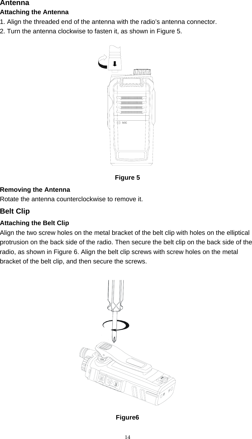  14Antenna   Attaching the Antenna   1. Align the threaded end of the antenna with the radio’s antenna connector.   2. Turn the antenna clockwise to fasten it, as shown in Figure 5.    Figure 5 Removing the Antenna   Rotate the antenna counterclockwise to remove it.   Belt Clip Attaching the Belt Clip   Align the two screw holes on the metal bracket of the belt clip with holes on the elliptical protrusion on the back side of the radio. Then secure the belt clip on the back side of the radio, as shown in Figure 6. Align the belt clip screws with screw holes on the metal bracket of the belt clip, and then secure the screws.     Figure6 