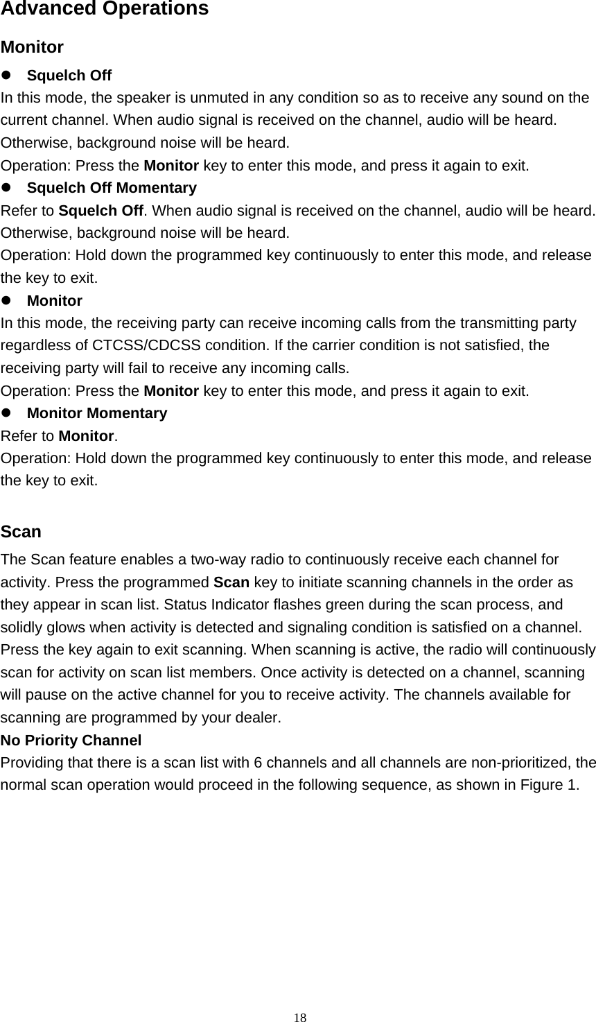  18Advanced Operations Monitor   Squelch Off   In this mode, the speaker is unmuted in any condition so as to receive any sound on the current channel. When audio signal is received on the channel, audio will be heard. Otherwise, background noise will be heard.   Operation: Press the Monitor key to enter this mode, and press it again to exit.    Squelch Off Momentary   Refer to Squelch Off. When audio signal is received on the channel, audio will be heard. Otherwise, background noise will be heard.   Operation: Hold down the programmed key continuously to enter this mode, and release the key to exit.    Monitor   In this mode, the receiving party can receive incoming calls from the transmitting party regardless of CTCSS/CDCSS condition. If the carrier condition is not satisfied, the receiving party will fail to receive any incoming calls.   Operation: Press the Monitor key to enter this mode, and press it again to exit.    Monitor Momentary   Refer to Monitor.  Operation: Hold down the programmed key continuously to enter this mode, and release the key to exit.    Scan  The Scan feature enables a two-way radio to continuously receive each channel for activity. Press the programmed Scan key to initiate scanning channels in the order as they appear in scan list. Status Indicator flashes green during the scan process, and solidly glows when activity is detected and signaling condition is satisfied on a channel. Press the key again to exit scanning. When scanning is active, the radio will continuously scan for activity on scan list members. Once activity is detected on a channel, scanning will pause on the active channel for you to receive activity. The channels available for scanning are programmed by your dealer.   No Priority Channel   Providing that there is a scan list with 6 channels and all channels are non-prioritized, the normal scan operation would proceed in the following sequence, as shown in Figure 1.     