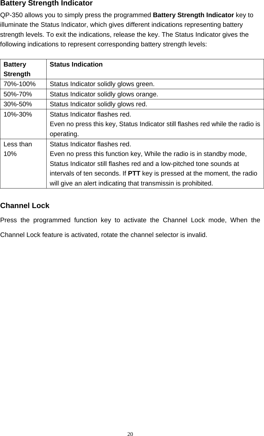  20 Battery Strength Indicator QP-350 allows you to simply press the programmed Battery Strength Indicator key to illuminate the Status Indicator, which gives different indications representing battery strength levels. To exit the indications, release the key. The Status Indicator gives the following indications to represent corresponding battery strength levels:    Battery Strength   Status Indication   70%-100%   Status Indicator solidly glows green.   50%-70%   Status Indicator solidly glows orange.   30%-50%    Status Indicator solidly glows red.   10%-30%   Status Indicator flashes red. Even no press this key, Status Indicator still flashes red while the radio is operating.  Less than 10%  Status Indicator flashes red. Even no press this function key, While the radio is in standby mode, Status Indicator still flashes red and a low-pitched tone sounds at intervals of ten seconds. If PTT key is pressed at the moment, the radio will give an alert indicating that transmissin is prohibited.  Channel Lock Press the programmed function key to activate the Channel Lock mode, When the Channel Lock feature is activated, rotate the channel selector is invalid.             
