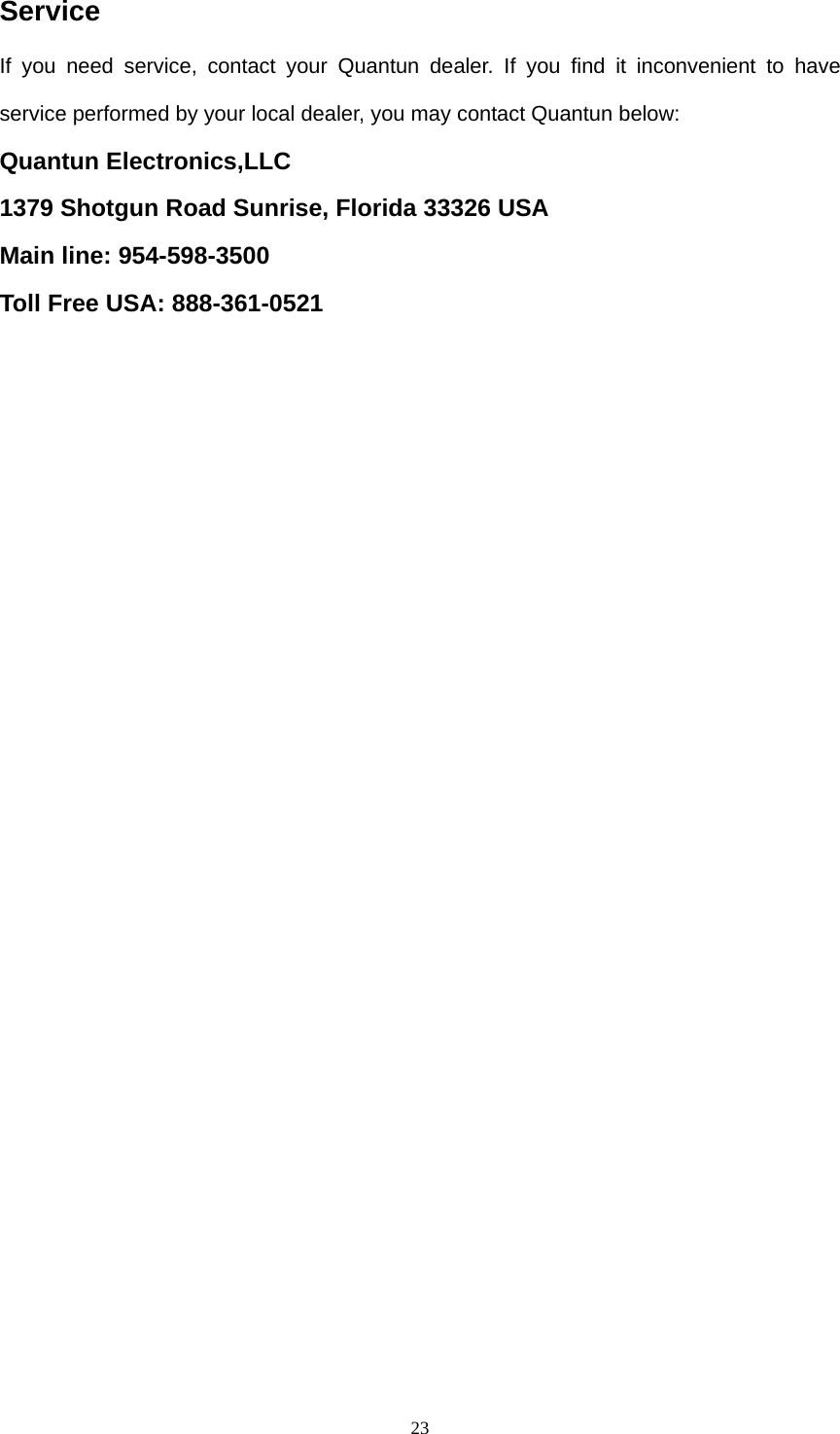  23Service If you need service, contact your Quantun dealer. If you find it inconvenient to have service performed by your local dealer, you may contact Quantun below: Quantun Electronics,LLC 1379 Shotgun Road Sunrise, Florida 33326 USA Main line: 954-598-3500 Toll Free USA: 888-361-0521   