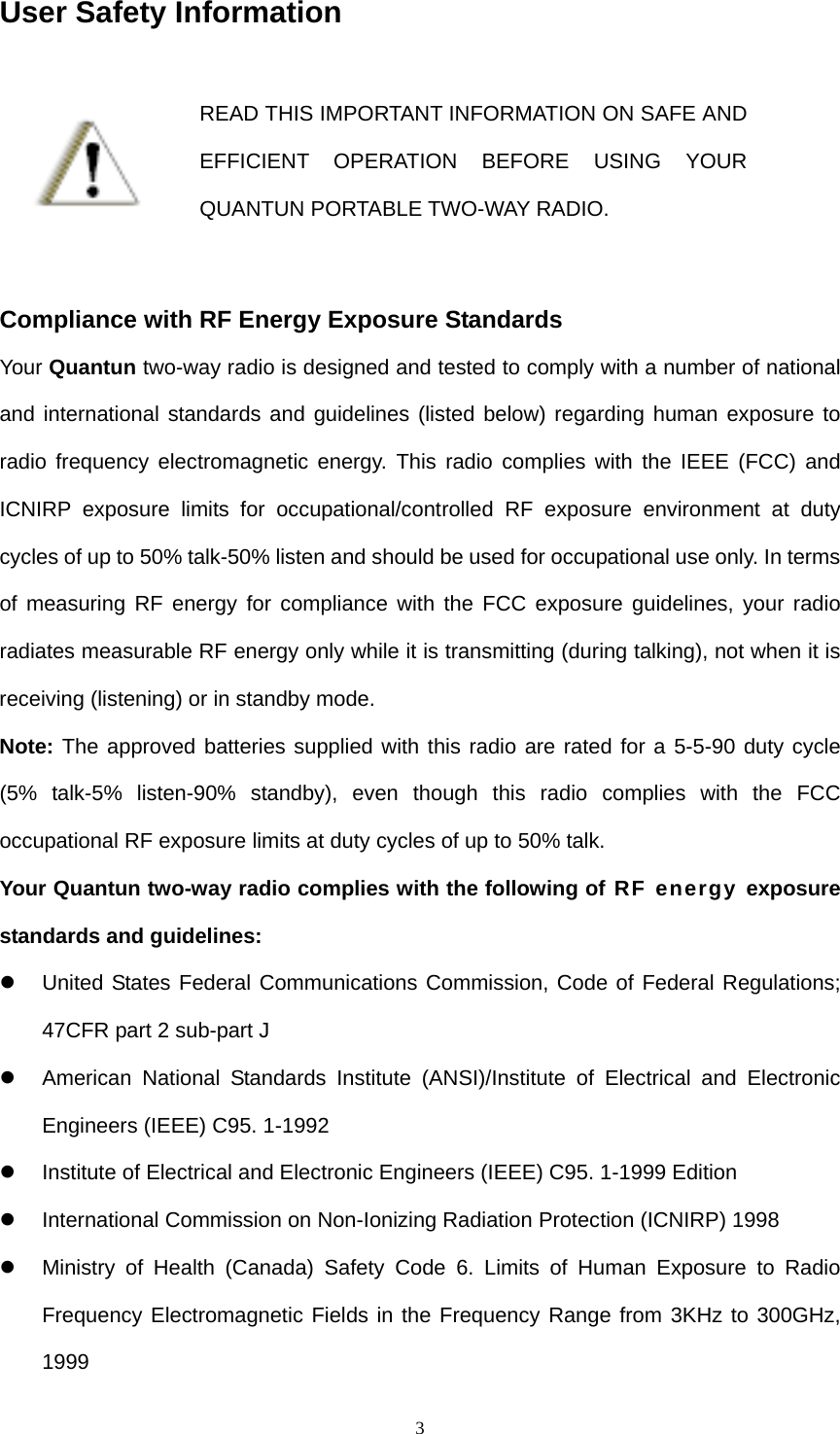  3User Safety Information  READ THIS IMPORTANT INFORMATION ON SAFE AND EFFICIENT OPERATION BEFORE USING YOUR QUANTUN PORTABLE TWO-WAY RADIO.  Compliance with RF Energy Exposure Standards Your Quantun two-way radio is designed and tested to comply with a number of national and international standards and guidelines (listed below) regarding human exposure to radio frequency electromagnetic energy. This radio complies with the IEEE (FCC) and ICNIRP exposure limits for occupational/controlled RF exposure environment at duty cycles of up to 50% talk-50% listen and should be used for occupational use only. In terms of measuring RF energy for compliance with the FCC exposure guidelines, your radio radiates measurable RF energy only while it is transmitting (during talking), not when it is receiving (listening) or in standby mode. Note: The approved batteries supplied with this radio are rated for a 5-5-90 duty cycle (5% talk-5% listen-90% standby), even though this radio complies with the FCC occupational RF exposure limits at duty cycles of up to 50% talk. Your Quantun two-way radio complies with the following of RF energy exposure standards and guidelines:   United States Federal Communications Commission, Code of Federal Regulations; 47CFR part 2 sub-part J   American National Standards Institute (ANSI)/Institute of Electrical and Electronic Engineers (IEEE) C95. 1-1992   Institute of Electrical and Electronic Engineers (IEEE) C95. 1-1999 Edition  International Commission on Non-Ionizing Radiation Protection (ICNIRP) 1998   Ministry of Health (Canada) Safety Code 6. Limits of Human Exposure to Radio Frequency Electromagnetic Fields in the Frequency Range from 3KHz to 300GHz, 1999  