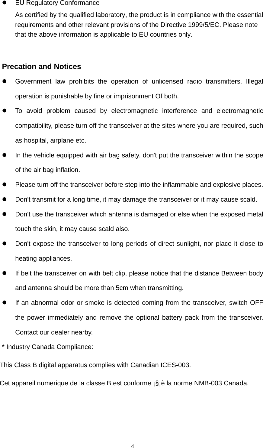  4  EU Regulatory Conformance As certified by the qualified laboratory, the product is in compliance with the essential requirements and other relevant provisions of the Directive 1999/5/EC. Please note that the above information is applicable to EU countries only.   Precation and Notices   Government law prohibits the operation of unlicensed radio transmitters. Illegal operation is punishable by fine or imprisonment Of both.   To avoid problem caused by electromagnetic interference and electromagnetic compatibility, please turn off the transceiver at the sites where you are required, such as hospital, airplane etc.   In the vehicle equipped with air bag safety, don&apos;t put the transceiver within the scope of the air bag inflation.   Please turn off the transceiver before step into the inflammable and explosive places.   Don&apos;t transmit for a long time, it may damage the transceiver or it may cause scald.   Don&apos;t use the transceiver which antenna is damaged or else when the exposed metal touch the skin, it may cause scald also.   Don&apos;t expose the transceiver to long periods of direct sunlight, nor place it close to heating appliances.   If belt the transceiver on with belt clip, please notice that the distance Between body and antenna should be more than 5cm when transmitting.   If an abnormal odor or smoke is detected coming from the transceiver, switch OFF the power immediately and remove the optional battery pack from the transceiver. Contact our dealer nearby. * Industry Canada Compliance:             This Class B digital apparatus complies with Canadian ICES-003.                           Cet appareil numerique de la classe B est conforme ¡§¡è la norme NMB-003 Canada.        