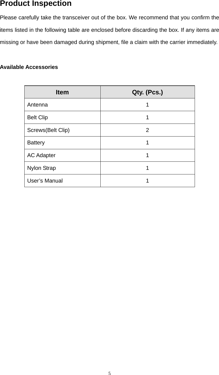  5Product Inspection Please carefully take the transceiver out of the box. We recommend that you confirm the items listed in the following table are enclosed before discarding the box. If any items are missing or have been damaged during shipment, file a claim with the carrier immediately.  Available Accessories  Item  Qty. (Pcs.) Antenna 1 Belt Clip  1 Screws(Belt Clip)  2 Battery 1 AC Adapter  1 Nylon Strap  1 User’s Manual  1  