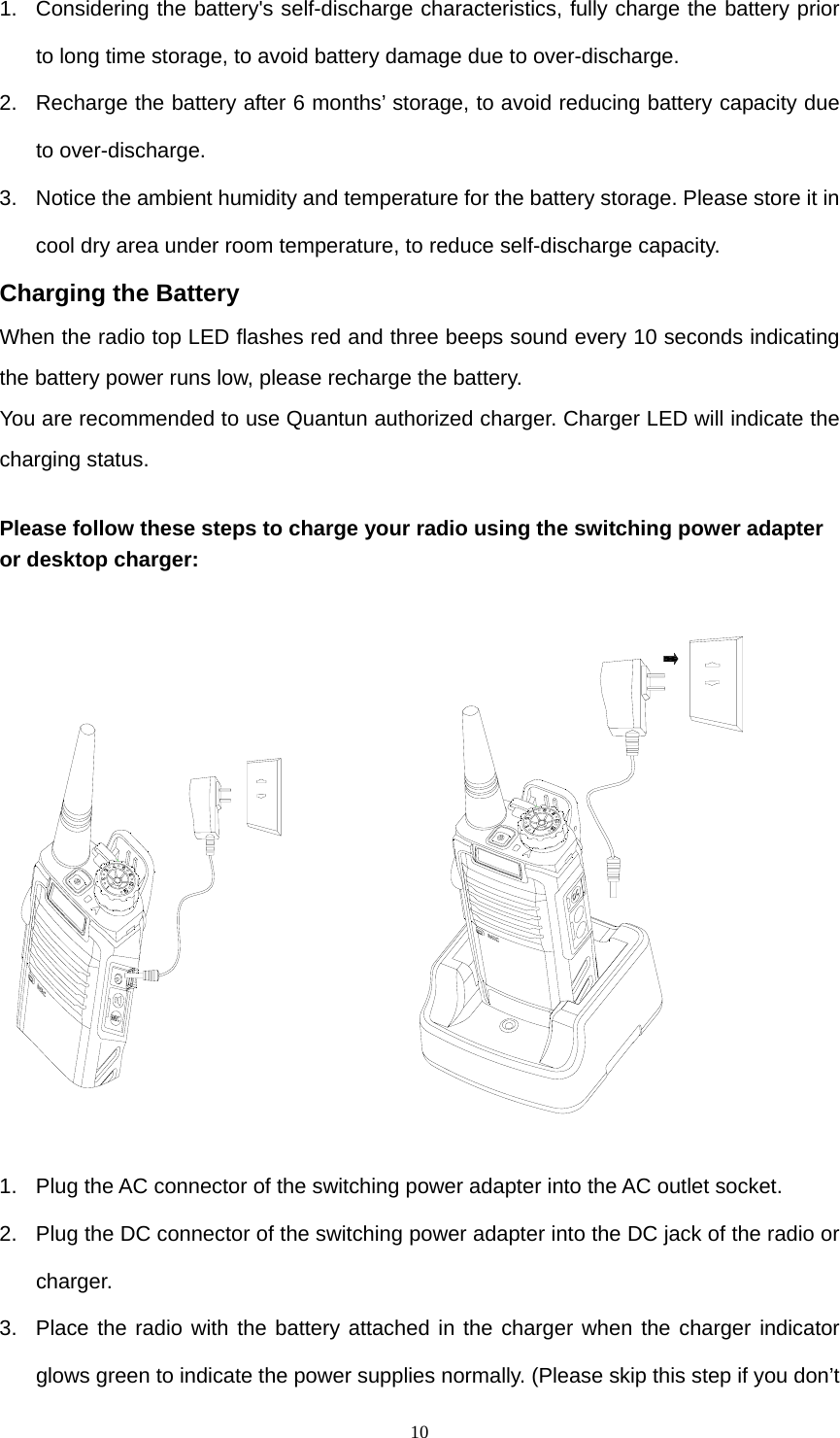  101.  Considering the battery&apos;s self-discharge characteristics, fully charge the battery prior to long time storage, to avoid battery damage due to over-discharge. 2.  Recharge the battery after 6 months’ storage, to avoid reducing battery capacity due to over-discharge.   3.  Notice the ambient humidity and temperature for the battery storage. Please store it in cool dry area under room temperature, to reduce self-discharge capacity. Charging the Battery When the radio top LED flashes red and three beeps sound every 10 seconds indicating the battery power runs low, please recharge the battery. You are recommended to use Quantun authorized charger. Charger LED will indicate the charging status.  Please follow these steps to charge your radio using the switching power adapter or desktop charger:              1.  Plug the AC connector of the switching power adapter into the AC outlet socket.   2.  Plug the DC connector of the switching power adapter into the DC jack of the radio or charger.  3.  Place the radio with the battery attached in the charger when the charger indicator glows green to indicate the power supplies normally. (Please skip this step if you don’t 