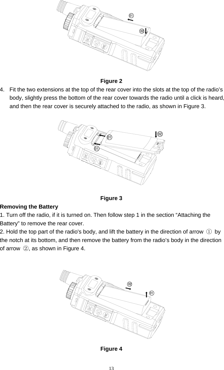  13  Figure 2 4.  Fit the two extensions at the top of the rear cover into the slots at the top of the radio’s body, slightly press the bottom of the rear cover towards the radio until a click is heard, and then the rear cover is securely attached to the radio, as shown in Figure 3.    Figure 3 Removing the Battery   1. Turn off the radio, if it is turned on. Then follow step 1 in the section “Attaching the Battery” to remove the rear cover.   2. Hold the top part of the radio&apos;s body, and lift the battery in the direction of arrow  ① by the notch at its bottom, and then remove the battery from the radio’s body in the direction of arrow  ②, as shown in Figure 4.     Figure 4 