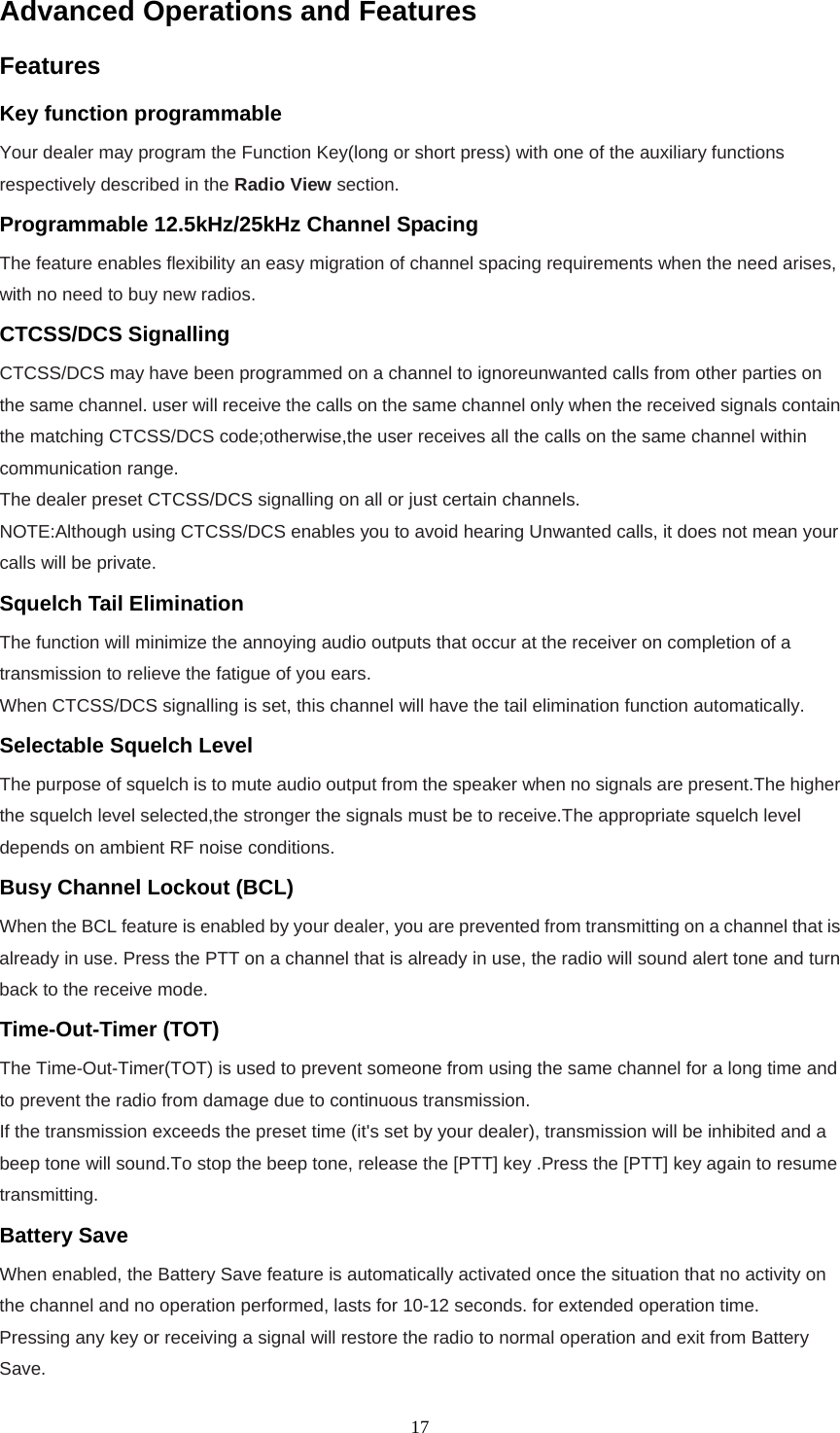  17Advanced Operations and Features Features Key function programmable Your dealer may program the Function Key(long or short press) with one of the auxiliary functions respectively described in the Radio View section. Programmable 12.5kHz/25kHz Channel Spacing The feature enables flexibility an easy migration of channel spacing requirements when the need arises, with no need to buy new radios. CTCSS/DCS Signalling CTCSS/DCS may have been programmed on a channel to ignoreunwanted calls from other parties on the same channel. user will receive the calls on the same channel only when the received signals contain the matching CTCSS/DCS code;otherwise,the user receives all the calls on the same channel within communication range. The dealer preset CTCSS/DCS signalling on all or just certain channels. NOTE:Although using CTCSS/DCS enables you to avoid hearing Unwanted calls, it does not mean your calls will be private. Squelch Tail Elimination The function will minimize the annoying audio outputs that occur at the receiver on completion of a transmission to relieve the fatigue of you ears. When CTCSS/DCS signalling is set, this channel will have the tail elimination function automatically.  Selectable Squelch Level   The purpose of squelch is to mute audio output from the speaker when no signals are present.The higher the squelch level selected,the stronger the signals must be to receive.The appropriate squelch level depends on ambient RF noise conditions. Busy Channel Lockout (BCL) When the BCL feature is enabled by your dealer, you are prevented from transmitting on a channel that is already in use. Press the PTT on a channel that is already in use, the radio will sound alert tone and turn back to the receive mode. Time-Out-Timer (TOT) The Time-Out-Timer(TOT) is used to prevent someone from using the same channel for a long time and to prevent the radio from damage due to continuous transmission. If the transmission exceeds the preset time (it&apos;s set by your dealer), transmission will be inhibited and a beep tone will sound.To stop the beep tone, release the [PTT] key .Press the [PTT] key again to resume transmitting. Battery Save When enabled, the Battery Save feature is automatically activated once the situation that no activity on the channel and no operation performed, lasts for 10-12 seconds. for extended operation time. Pressing any key or receiving a signal will restore the radio to normal operation and exit from Battery Save. 