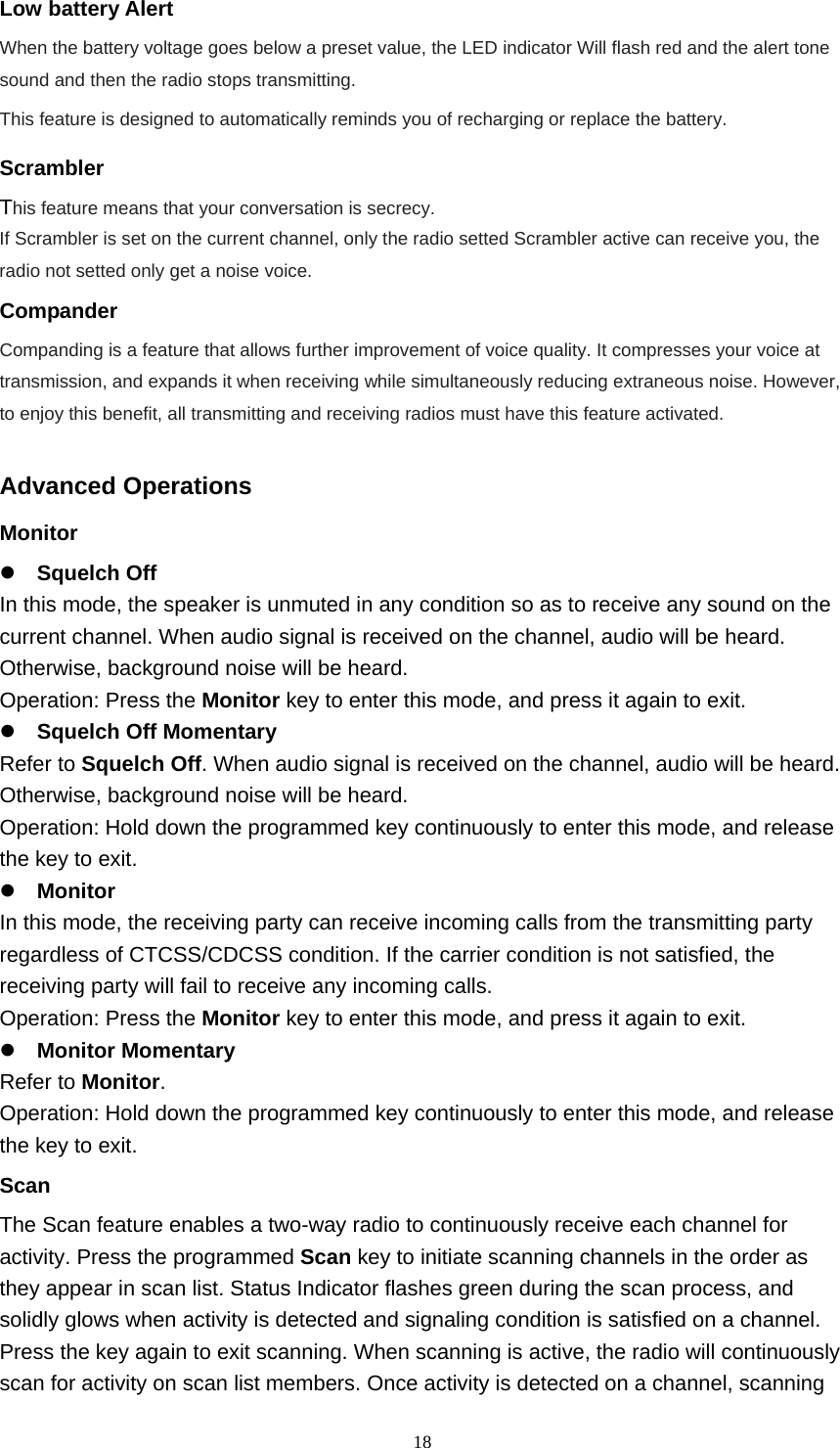  18Low battery Alert When the battery voltage goes below a preset value, the LED indicator Will flash red and the alert tone sound and then the radio stops transmitting. This feature is designed to automatically reminds you of recharging or replace the battery. Scrambler This feature means that your conversation is secrecy.   If Scrambler is set on the current channel, only the radio setted Scrambler active can receive you, the radio not setted only get a noise voice.    Compander Companding is a feature that allows further improvement of voice quality. It compresses your voice at transmission, and expands it when receiving while simultaneously reducing extraneous noise. However, to enjoy this benefit, all transmitting and receiving radios must have this feature activated.  Advanced Operations Monitor   Squelch Off   In this mode, the speaker is unmuted in any condition so as to receive any sound on the current channel. When audio signal is received on the channel, audio will be heard. Otherwise, background noise will be heard.   Operation: Press the Monitor key to enter this mode, and press it again to exit.    Squelch Off Momentary   Refer to Squelch Off. When audio signal is received on the channel, audio will be heard. Otherwise, background noise will be heard.   Operation: Hold down the programmed key continuously to enter this mode, and release the key to exit.    Monitor   In this mode, the receiving party can receive incoming calls from the transmitting party regardless of CTCSS/CDCSS condition. If the carrier condition is not satisfied, the receiving party will fail to receive any incoming calls.   Operation: Press the Monitor key to enter this mode, and press it again to exit.    Monitor Momentary   Refer to Monitor.  Operation: Hold down the programmed key continuously to enter this mode, and release the key to exit.   Scan  The Scan feature enables a two-way radio to continuously receive each channel for activity. Press the programmed Scan key to initiate scanning channels in the order as they appear in scan list. Status Indicator flashes green during the scan process, and solidly glows when activity is detected and signaling condition is satisfied on a channel. Press the key again to exit scanning. When scanning is active, the radio will continuously scan for activity on scan list members. Once activity is detected on a channel, scanning 
