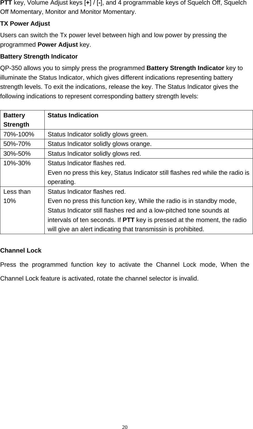  20PTT key, Volume Adjust keys [+] / [-], and 4 programmable keys of Squelch Off, Squelch Off Momentary, Monitor and Monitor Momentary.   TX Power Adjust   Users can switch the Tx power level between high and low power by pressing the programmed Power Adjust key.  Battery Strength Indicator QP-350 allows you to simply press the programmed Battery Strength Indicator key to illuminate the Status Indicator, which gives different indications representing battery strength levels. To exit the indications, release the key. The Status Indicator gives the following indications to represent corresponding battery strength levels:    Battery Strength   Status Indication   70%-100%   Status Indicator solidly glows green.   50%-70%   Status Indicator solidly glows orange.   30%-50%    Status Indicator solidly glows red.   10%-30%   Status Indicator flashes red. Even no press this key, Status Indicator still flashes red while the radio is operating.  Less than 10%  Status Indicator flashes red. Even no press this function key, While the radio is in standby mode, Status Indicator still flashes red and a low-pitched tone sounds at intervals of ten seconds. If PTT key is pressed at the moment, the radio will give an alert indicating that transmissin is prohibited.  Channel Lock Press the programmed function key to activate the Channel Lock mode, When the Channel Lock feature is activated, rotate the channel selector is invalid.          