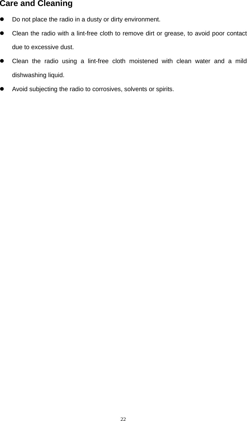  22Care and Cleaning   Do not place the radio in a dusty or dirty environment.   Clean the radio with a lint-free cloth to remove dirt or grease, to avoid poor contact due to excessive dust.   Clean the radio using a lint-free cloth moistened with clean water and a mild dishwashing liquid.     Avoid subjecting the radio to corrosives, solvents or spirits.                  