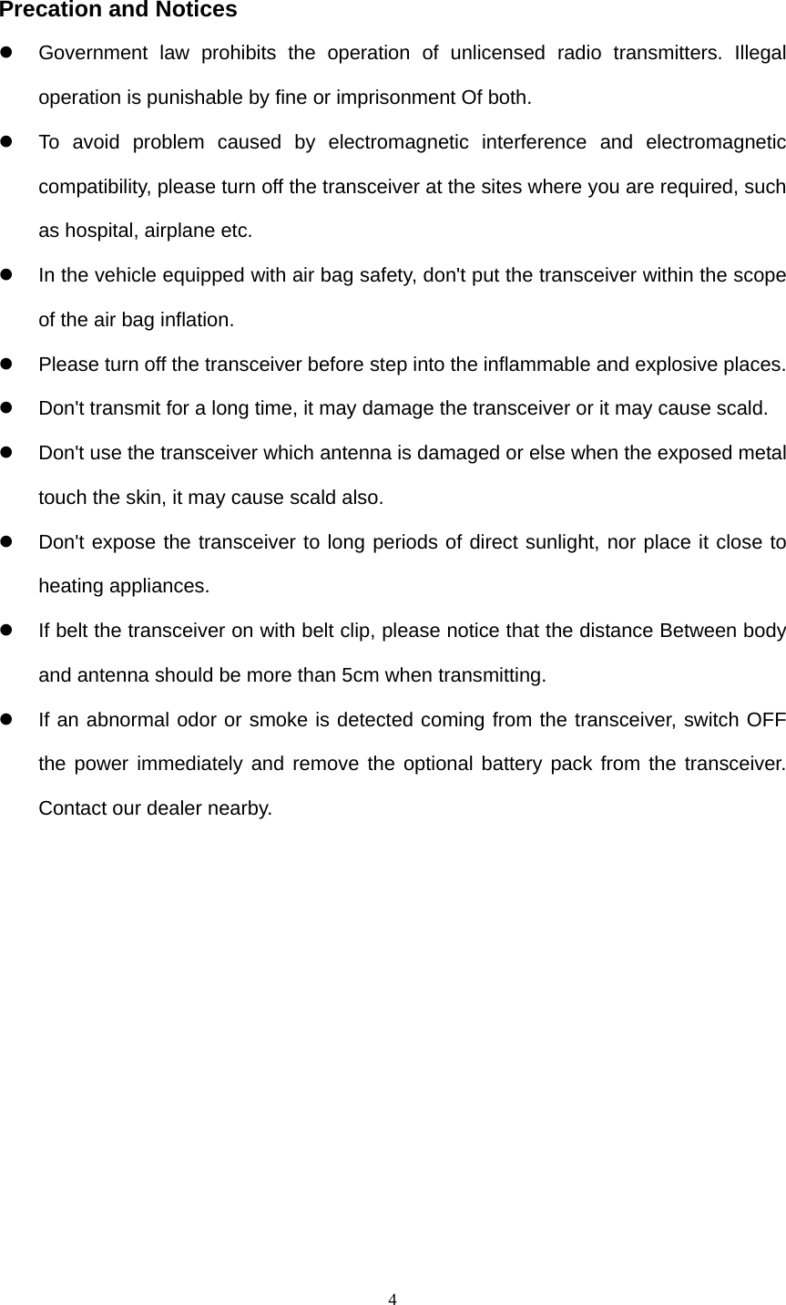  4 Precation and Notices   Government law prohibits the operation of unlicensed radio transmitters. Illegal operation is punishable by fine or imprisonment Of both.   To avoid problem caused by electromagnetic interference and electromagnetic compatibility, please turn off the transceiver at the sites where you are required, such as hospital, airplane etc.   In the vehicle equipped with air bag safety, don&apos;t put the transceiver within the scope of the air bag inflation.   Please turn off the transceiver before step into the inflammable and explosive places.   Don&apos;t transmit for a long time, it may damage the transceiver or it may cause scald.   Don&apos;t use the transceiver which antenna is damaged or else when the exposed metal touch the skin, it may cause scald also.   Don&apos;t expose the transceiver to long periods of direct sunlight, nor place it close to heating appliances.   If belt the transceiver on with belt clip, please notice that the distance Between body and antenna should be more than 5cm when transmitting.   If an abnormal odor or smoke is detected coming from the transceiver, switch OFF the power immediately and remove the optional battery pack from the transceiver. Contact our dealer nearby.        