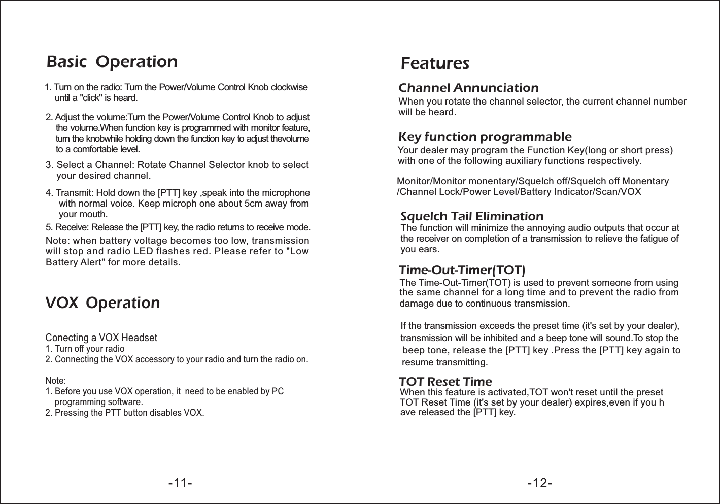 1. Turn on the radio: Turn the Power/Volume Control Knob clockwiseuntil a &quot;click&quot; is heard.2. Adjust the volume:Turn the Power/Volume Control Knob to adjustthe volume.When function key is programmed with monitor feature,turn the knobwhile holding down the function key to adjust thevolumeto a comfortable level.3. Select a Channel: Rotate Channel Selector knob to selectyour desired channel.4. Transmit: Hold down the [PTT] key ,speak into the microphonewith normal voice. Keep microph one about 5cm away fromyour mouth.5. Receive: Release the [PTT] key, the radio returns to receive mode.Note: when battery voltage becomes too low, transmissionwill stop and radio LED flashes red. Please refer to &quot;LowBattery Alert&quot; for more details.Basic OperationSquelch Tail EliminationThe function will minimize the annoying audio outputs that occur atthe receiver on completion of a transmission to relieve the fatigue ofyou ears.Time-Out-Timer(TOT)The Time-Out-Timer(TOT) is used to prevent someone from usingthe same channel for a long time and to prevent the radio fromdamage due to continuous transmission.If the transmission exceeds the preset time (it&apos;s set by your dealer),transmission will be inhibited and a beep tone will sound.To stop thebeep tone, release the [PTT] key .Press the [PTT] key again toresume transmitting.FeaturesTOT Reset TimeWhen this feature is activated,TOT won&apos;t reset until the presetTOT Reset Time (it&apos;s set by your dealer) expires,even if you have released the [PTT] key.VOX OperationConecting a VOX Headset1. Turn off your radio2. Connecting the VOX accessory to your radio and turn the radio on.Note:1. Before you use VOX operation, it need to be enabled by PCprogramming software.2. Pressing the PTT button disables VOX.Channel AnnunciationWhen you rotate the channel selector, the current channel numberwill be heard.Key function programmableYour dealer may program the Function Key(long or short press)with one of the following auxiliary functions respectively.Monitor/Monitor monentary/Squelch off/Squelch off Monentary/Channel Lock/Power Level/Battery Indicator/Scan/VOX