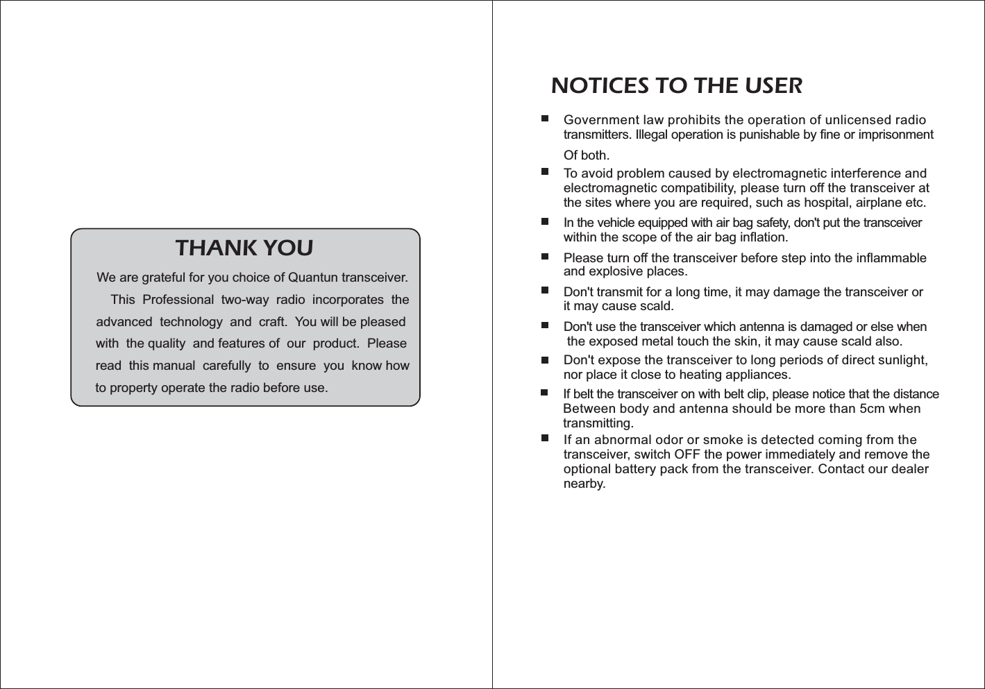 Government law prohibits the operation of unlicensed radiotransmitters. Illegal operation is punishable by fine or imprisonmentOf both.To avoid problem caused by electromagnetic interference andelectromagnetic compatibility, please turn off the transceiver atthe sites where you are required, such as hospital, airplane etc.In the vehicle equipped with air bag safety, don&apos;t put the transceiverwithin the scope of the air bag inflation.Please turn off the transceiver before step into the inflammableand explosive places.Don&apos;t transmit for a long time, it may damage the transceiver orit may cause scald.Don&apos;t use the transceiver which antenna is damaged or else whenthe exposed metal touch the skin, it may cause scald also.Don&apos;t expose the transceiver to long periods of direct sunlight,nor place it close to heating appliances.If belt the transceiver on with belt clip, please notice that the distanceBetween body and antenna should be more than 5cm whentransmitting.If an abnormal odor or smoke is detected coming from thetransceiver, switch OFF the power immediately and remove theoptional battery pack from the transceiver. Contact our dealernearby. NOTICES TO THE USERWe are grateful for you choice of Quantun transceiver.This Professional two-way radio incorporates theadvanced technology and craft. You will be pleasedwith the quality and features of our product. Pleaseread this manual carefully to ensure you know howto property operate the radio before use.THANK YOU