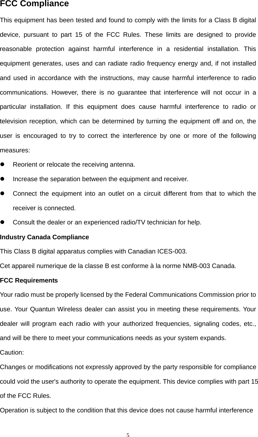  5FCC Compliance This equipment has been tested and found to comply with the limits for a Class B digital device, pursuant to part 15 of the FCC Rules. These limits are designed to provide reasonable protection against harmful interference in a residential installation. This equipment generates, uses and can radiate radio frequency energy and, if not installed and used in accordance with the instructions, may cause harmful interference to radio communications. However, there is no guarantee that interference will not occur in a particular installation. If this equipment does cause harmful interference to radio or television reception, which can be determined by turning the equipment off and on, the user is encouraged to try to correct the interference by one or more of the following measures:  z  Reorient or relocate the receiving antenna. z  Increase the separation between the equipment and receiver. z  Connect the equipment into an outlet on a circuit different from that to which the receiver is connected. z  Consult the dealer or an experienced radio/TV technician for help. Industry Canada Compliance This Class B digital apparatus complies with Canadian ICES-003. Cet appareil numerique de la classe B est conforme à la norme NMB-003 Canada. FCC Requirements Your radio must be properly licensed by the Federal Communications Commission prior to use. Your Quantun Wireless dealer can assist you in meeting these requirements. Your dealer will program each radio with your authorized frequencies, signaling codes, etc., and will be there to meet your communications needs as your system expands. Caution:  Changes or modifications not expressly approved by the party responsible for compliance could void the user&apos;s authority to operate the equipment. This device complies with part 15 of the FCC Rules. Operation is subject to the condition that this device does not cause harmful interference 