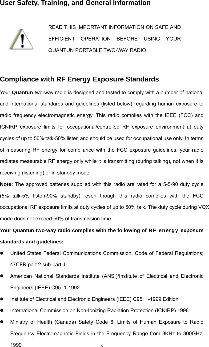  3User Safety, Training, and General Information  READ THIS IMPORTANT INFORMATION ON SAFE AND EFFICIENT OPERATION BEFORE USING YOUR QUANTUN PORTABLE TWO-WAY RADIO.  Compliance with RF Energy Exposure Standards Your Quantun two-way radio is designed and tested to comply with a number of national and international standards and guidelines (listed below) regarding human exposure to radio frequency electromagnetic energy. This radio complies with the IEEE (FCC) and ICNIRP exposure limits for occupational/controlled RF exposure environment at duty cycles of up to 50% talk-50% listen and should be used for occupational use only. In terms of measuring RF energy for compliance with the FCC exposure guidelines, your radio radiates measurable RF energy only while it is transmitting (during talking), not when it is receiving (listening) or in standby mode. Note: The approved batteries supplied with this radio are rated for a 5-5-90 duty cycle (5% talk-5% listen-90% standby), even though this radio complies with the FCC occupational RF exposure limits at duty cycles of up to 50% talk. The duty cycle during VOX mode does not exceed 50% of transmission time.Your Quantun two-way radio complies with the following of RF energy exposure standards and guidelines: z  United States Federal Communications Commission, Code of Federal Regulations; 47CFR part 2 sub-part J z  American National Standards Institute (ANSI)/Institute of Electrical and Electronic Engineers (IEEE) C95. 1-1992 z  Institute of Electrical and Electronic Engineers (IEEE) C95. 1-1999 Edition z International Commission on Non-Ionizing Radiation Protection (ICNIRP) 1998 z  Ministry of Health (Canada) Safety Code 6. Limits of Human Exposure to Radio Frequency Electromagnetic Fields in the Frequency Range from 3KHz to 300GHz, 1999  