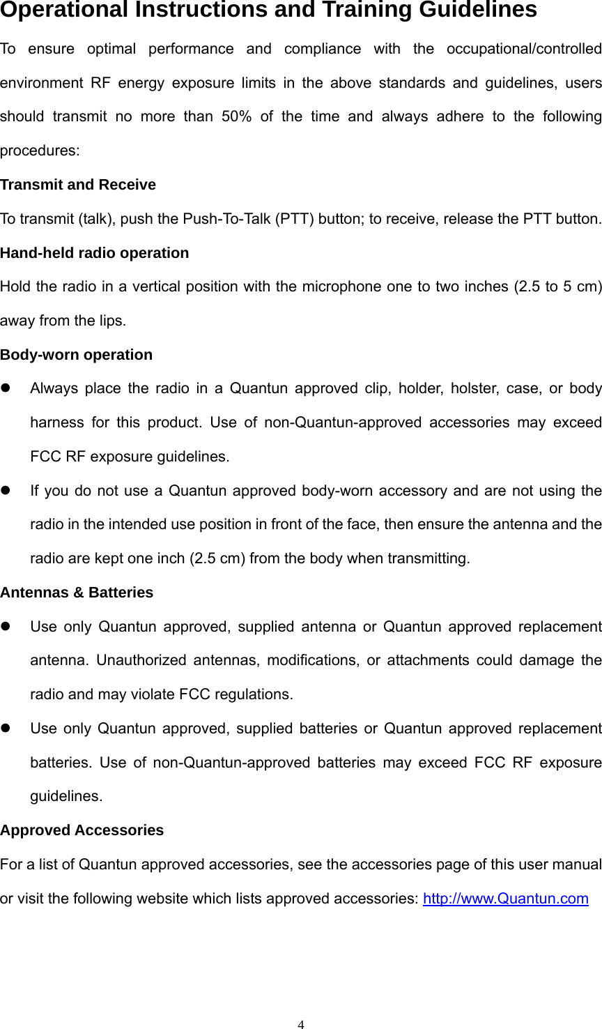  4Operational Instructions and Training Guidelines To ensure optimal performance and compliance with the occupational/controlled environment RF energy exposure limits in the above standards and guidelines, users should transmit no more than 50% of the time and always adhere to the following procedures: Transmit and Receive To transmit (talk), push the Push-To-Talk (PTT) button; to receive, release the PTT button. Hand-held radio operation Hold the radio in a vertical position with the microphone one to two inches (2.5 to 5 cm) away from the lips. Body-worn operation z  Always place the radio in a Quantun approved clip, holder, holster, case, or body harness for this product. Use of non-Quantun-approved accessories may exceed FCC RF exposure guidelines. z  If you do not use a Quantun approved body-worn accessory and are not using the radio in the intended use position in front of the face, then ensure the antenna and the radio are kept one inch (2.5 cm) from the body when transmitting. Antennas &amp; Batteries z  Use only Quantun approved, supplied antenna or Quantun approved replacement antenna. Unauthorized antennas, modifications, or attachments could damage the radio and may violate FCC regulations. z  Use only Quantun approved, supplied batteries or Quantun approved replacement batteries. Use of non-Quantun-approved batteries may exceed FCC RF exposure guidelines. Approved Accessories For a list of Quantun approved accessories, see the accessories page of this user manual or visit the following website which lists approved accessories: http://www.Quantun.com  