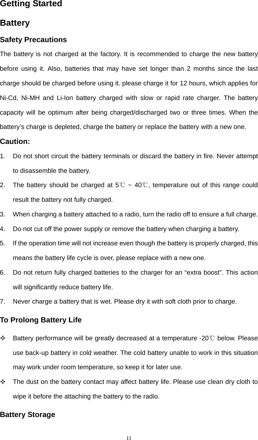  11Getting Started Battery  Safety Precautions The battery is not charged at the factory. It is recommended to charge the new battery before using it. Also, batteries that may have set longer than 2 months since the last charge should be charged before using it. please charge it for 12 hours, which applies for Ni-Cd, Ni-MH and Li-Ion battery charged with slow or rapid rate charger. The battery capacity will be optimum after being charged/discharged two or three times. When the battery’s charge is depleted, charge the battery or replace the battery with a new one. Caution: 1.  Do not short circuit the battery terminals or discard the battery in fire. Never attempt to disassemble the battery. 2.  The battery should be charged at 5  ~ 40 , temperature out of this range could ℃℃result the battery not fully charged.   3.  When charging a battery attached to a radio, turn the radio off to ensure a full charge. 4.  Do not cut off the power supply or remove the battery when charging a battery.   5.  If the operation time will not increase even though the battery is properly charged, this means the battery life cycle is over, please replace with a new one. 6.  Do not return fully charged batteries to the charger for an “extra boost”. This action will significantly reduce battery life. 7.  Never charge a battery that is wet. Please dry it with soft cloth prior to charge. To Prolong Battery Life  Battery performance will be greatly decreased at a temperature -20  below.℃ Please use back-up battery in cold weather. The cold battery unable to work in this situation may work under room temperature, so keep it for later use.    The dust on the battery contact may affect battery life. Please use clean dry cloth to wipe it before the attaching the battery to the radio. Battery Storage 