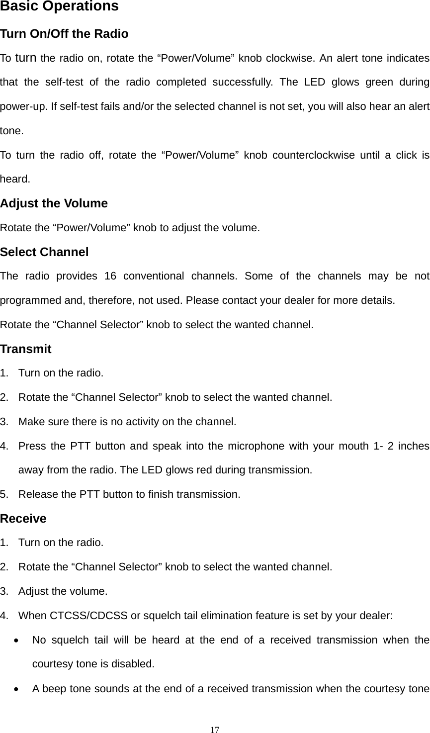  17Basic Operations Turn On/Off the Radio       To  turn the radio on, rotate the “Power/Volume” knob clockwise. An alert tone indicates that the self-test of the radio completed successfully. The LED glows green during power-up. If self-test fails and/or the selected channel is not set, you will also hear an alert tone.  To turn the radio off, rotate the “Power/Volume” knob counterclockwise until a click is heard. Adjust the Volume Rotate the “Power/Volume” knob to adjust the volume. Select Channel The radio provides 16 conventional channels. Some of the channels may be not programmed and, therefore, not used. Please contact your dealer for more details. Rotate the “Channel Selector” knob to select the wanted channel. Transmit 1.  Turn on the radio. 2.  Rotate the “Channel Selector” knob to select the wanted channel. 3.  Make sure there is no activity on the channel. 4.  Press the PTT button and speak into the microphone with your mouth 1- 2 inches away from the radio. The LED glows red during transmission. 5.  Release the PTT button to finish transmission. Receive 1.  Turn on the radio. 2.  Rotate the “Channel Selector” knob to select the wanted channel. 3.  Adjust the volume. 4.  When CTCSS/CDCSS or squelch tail elimination feature is set by your dealer: •  No squelch tail will be heard at the end of a received transmission when the courtesy tone is disabled. •  A beep tone sounds at the end of a received transmission when the courtesy tone 