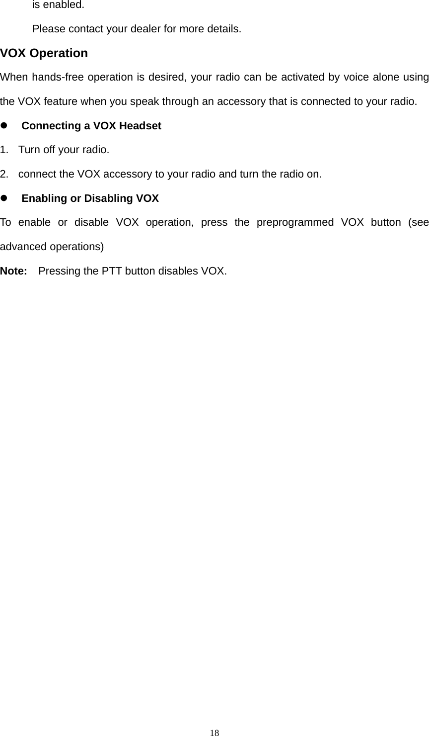  18is enabled. Please contact your dealer for more details. VOX Operation When hands-free operation is desired, your radio can be activated by voice alone using the VOX feature when you speak through an accessory that is connected to your radio. z Connecting a VOX Headset 1.  Turn off your radio. 2.  connect the VOX accessory to your radio and turn the radio on. z Enabling or Disabling VOX To enable or disable VOX operation, press the preprogrammed VOX button (see advanced operations) Note:    Pressing the PTT button disables VOX.  