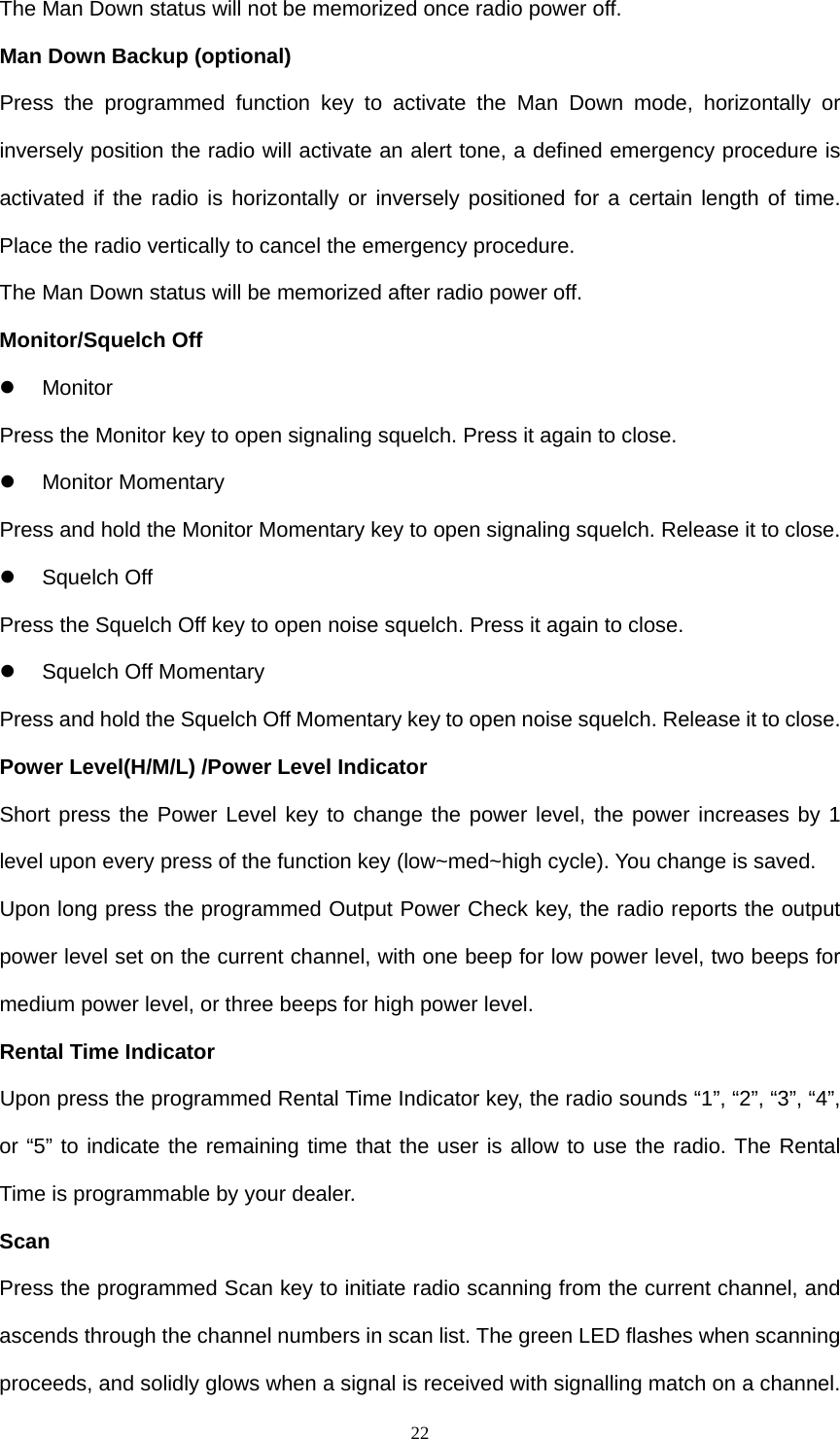  22The Man Down status will not be memorized once radio power off. Man Down Backup (optional) Press the programmed function key to activate the Man Down mode, horizontally or inversely position the radio will activate an alert tone, a defined emergency procedure is activated if the radio is horizontally or inversely positioned for a certain length of time. Place the radio vertically to cancel the emergency procedure. The Man Down status will be memorized after radio power off. Monitor/Squelch Off z Monitor Press the Monitor key to open signaling squelch. Press it again to close.  z Monitor Momentary Press and hold the Monitor Momentary key to open signaling squelch. Release it to close. z Squelch Off Press the Squelch Off key to open noise squelch. Press it again to close. z Squelch Off Momentary Press and hold the Squelch Off Momentary key to open noise squelch. Release it to close. Power Level(H/M/L) /Power Level Indicator Short press the Power Level key to change the power level, the power increases by 1 level upon every press of the function key (low~med~high cycle). You change is saved. Upon long press the programmed Output Power Check key, the radio reports the output power level set on the current channel, with one beep for low power level, two beeps for medium power level, or three beeps for high power level. Rental Time Indicator Upon press the programmed Rental Time Indicator key, the radio sounds “1”, “2”, “3”, “4”, or “5” to indicate the remaining time that the user is allow to use the radio. The Rental Time is programmable by your dealer. Scan Press the programmed Scan key to initiate radio scanning from the current channel, and ascends through the channel numbers in scan list. The green LED flashes when scanning proceeds, and solidly glows when a signal is received with signalling match on a channel. 