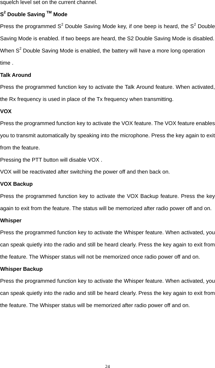  24squelch level set on the current channel.   S2 Double Saving TM Mode   Press the programmed S2 Double Saving Mode key, if one beep is heard, the S2 Double Saving Mode is enabled. If two beeps are heard, the S2 Double Saving Mode is disabled. When S2 Double Saving Mode is enabled, the battery will have a more long operation time . Talk Around Press the programmed function key to activate the Talk Around feature. When activated, the Rx frequency is used in place of the Tx frequency when transmitting. VOX Press the programmed function key to activate the VOX feature. The VOX feature enables you to transmit automatically by speaking into the microphone. Press the key again to exit from the feature. Pressing the PTT button will disable VOX . VOX will be reactivated after switching the power off and then back on. VOX Backup Press the programmed function key to activate the VOX Backup feature. Press the key again to exit from the feature. The status will be memorized after radio power off and on. Whisper Press the programmed function key to activate the Whisper feature. When activated, you can speak quietly into the radio and still be heard clearly. Press the key again to exit from the feature. The Whisper status will not be memorized once radio power off and on. Whisper Backup Press the programmed function key to activate the Whisper feature. When activated, you can speak quietly into the radio and still be heard clearly. Press the key again to exit from the feature. The Whisper status will be memorized after radio power off and on.    