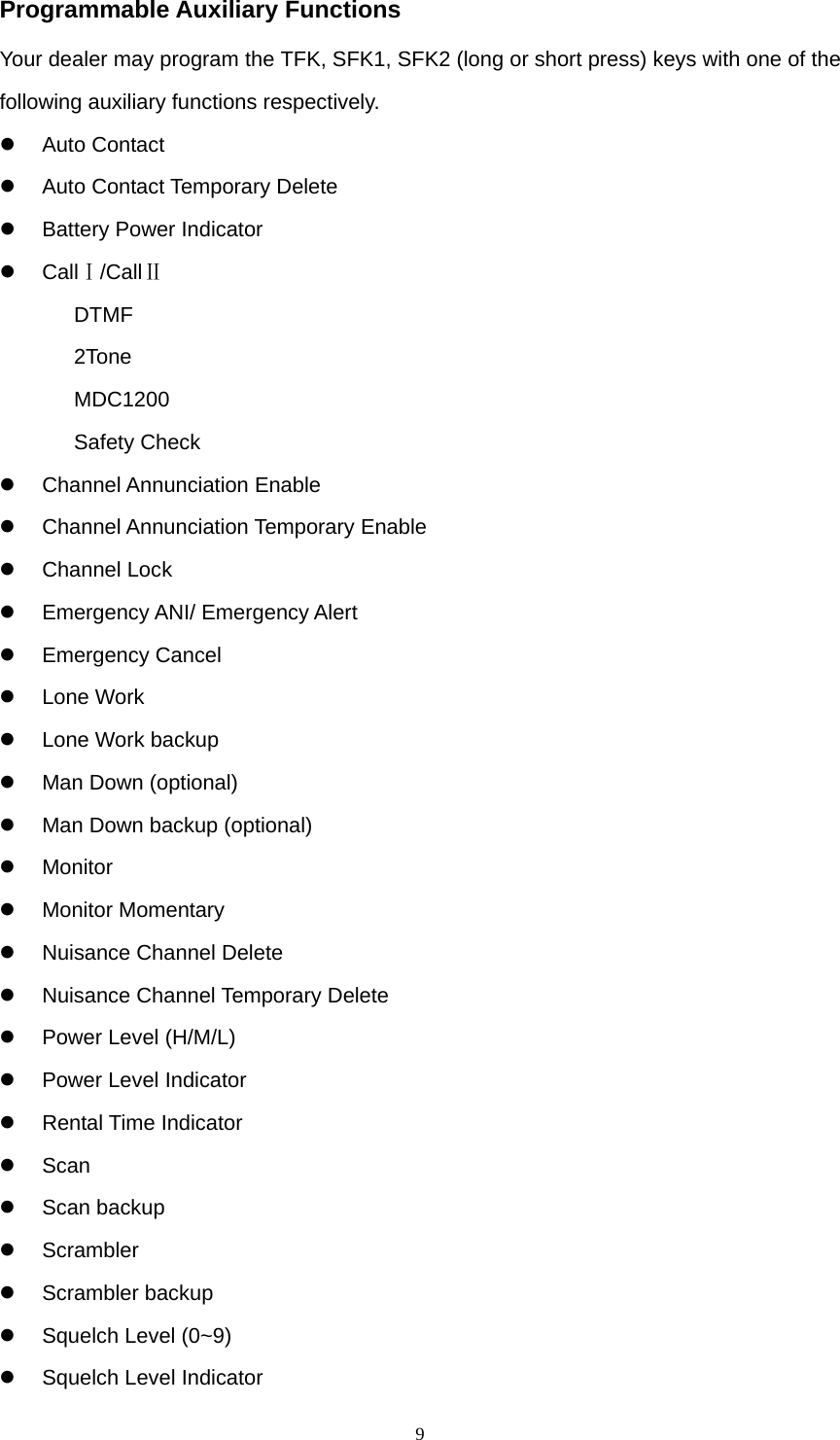  9Programmable Auxiliary Functions Your dealer may program the TFK, SFK1, SFK2 (long or short press) keys with one of the following auxiliary functions respectively. z Auto Contact z Auto Contact Temporary Delete z  Battery Power Indicator z CallⅠ/CallⅡ  DTMF 2Tone MDC1200 Safety Check z Channel Annunciation Enable z Channel Annunciation Temporary Enable z Channel Lock z Emergency ANI/ Emergency Alert z Emergency Cancel z Lone Work z  Lone Work backup z  Man Down (optional) z  Man Down backup (optional) z Monitor z Monitor Momentary z  Nuisance Channel Delete z  Nuisance Channel Temporary Delete z Power Level (H/M/L) z Power Level Indicator z Rental Time Indicator z Scan z Scan backup z Scrambler z Scrambler backup z  Squelch Level (0~9) z  Squelch Level Indicator 