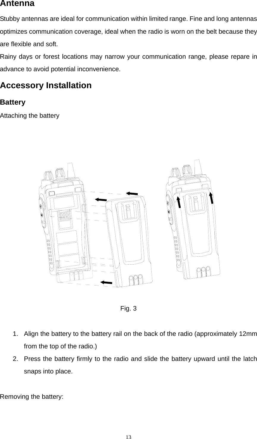  13Antenna Stubby antennas are ideal for communication within limited range. Fine and long antennas optimizes communication coverage, ideal when the radio is worn on the belt because they are flexible and soft. Rainy days or forest locations may narrow your communication range, please repare in advance to avoid potential inconvenience. Accessory Installation Battery Attaching the battery    Fig. 3  1.  Align the battery to the battery rail on the back of the radio (approximately 12mm from the top of the radio.) 2.  Press the battery firmly to the radio and slide the battery upward until the latch snaps into place.  Removing the battery: 